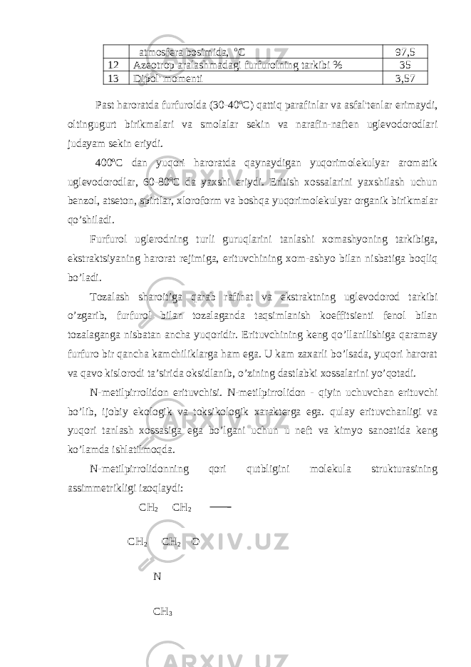  atmosfera bosimida, o C 97,5 12 Azeotrop aralashmadagi furfurolning tarkibi % 35 13 Dipol&#39; momenti 3,57 Past haroratda furfurolda (30-40 o C) qattiq parafinlar va asfal&#39;tenlar erimaydi, oltingugurt birikmalari va smolalar sekin va narafin-naften uglevodorodlari judayam sekin eriydi. 400 o C dan yuqori haroratda qaynaydigan yuqorimolekulyar aromatik uglevodorodlar, 60-80 o C da yaxshi eriydi. Eritish xossalarini yaxshilash uchun benzol, atseton, spirtlar, xloroform va boshqa yuqorimolekulyar organik birikmalar qo’shiladi. Furfurol uglerodning turli guruqlarini tanlashi xomashyoning tarkibiga, ekstraktsiyaning harorat rejimiga, erituvchining xom-ashyo bilan nisbatiga boqliq bo’ladi. Tozalash sharoitiga qarab rafinat va ekstraktning uglevodorod tarkibi o’zgarib, furfurol bilan tozalaganda taqsimlanish koeffitsienti fenol bilan tozalaganga nisbatan ancha yuqoridir. Erituvchining keng qo’llanilishiga qaramay furfuro bir qancha kamchiliklarga ham ega. U kam zaxarli bo’lsada, yuqori harorat va qavo kislorodi ta’sirida oksidlanib, o’zining dastlabki xossalarini yo’qotadi. N-metilpirrolidon erituvchisi. N-metilpirrolidon - qiyin uchuvchan erituvchi bo’lib, ijobiy ekologik va toksikologik xarakterga ega. qulay erituvchanligi va yuqori tanlash xossasiga ega bo’lgani uchun u neft va kimyo sanoatida keng ko’lamda ishlatilmoqda. N-metilpirrolidonning qori qutbligini molekula strukturasining assimmetrikligi izoqlaydi : СН 2 СН 2 СН 2 СН 2 О N СН 3 