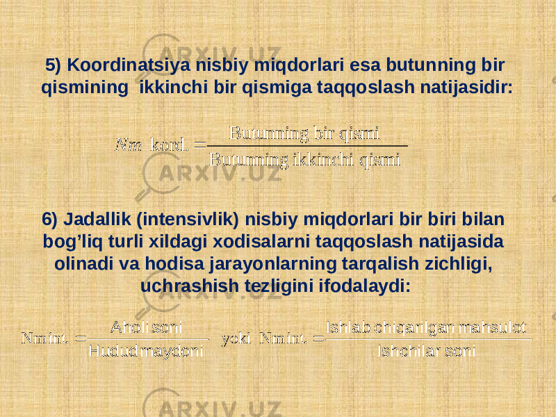 5) Koordinatsiya nisbiy miqdorlari esa butunning bir qismining ikkinchi bir qismiga taqqoslash natijasidir: 6) Jadallik (intеnsivlik) nisbiy miqdorlari bir biri bilan bog’liq turli xildagi xodisalarni taqqoslash natijasida olinadi va hodisa jarayonlarning tarqalish zichligi, uchrashish tеzligini ifodalaydi: qismi ikkinchi Butunning qismibir Butunning kord. Nm soni Ishchilar mahsulot n chiqarilga Ishlab maydoni Hudud soni Aholi   int. Nm yoki int. Nm 