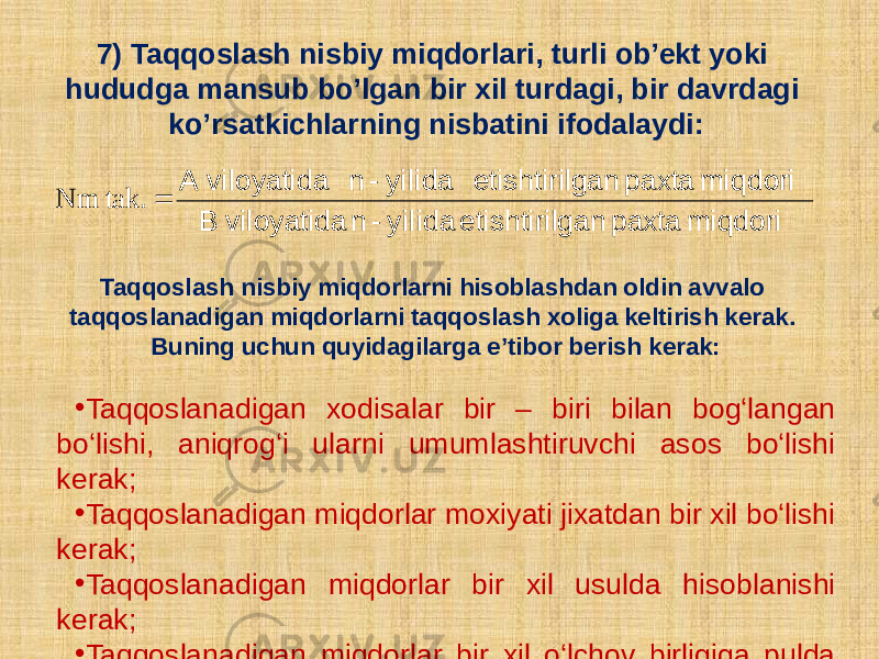 7) Taqqoslash nisbiy miqdorlari, turli ob’еkt yoki hududga mansub bo’lgan bir xil turdagi, bir davrdagi ko’rsatkichlarning nisbatini ifodalaydi: Taqqoslash nisbiy miqdorlarni hisoblashdan oldin avvalo taqqoslanadigan miqdorlarni taqqoslash xoliga keltirish kerak. Buning uchun quyidagilarga e’tibor berish kerak: • Taqqoslanadigan xodisalar bir – biri bilan bog‘langan bo‘lishi, aniqrog‘i ularni umumlashtiruvchi asos bo‘lishi kerak; • Taqqoslanadigan miqdorlar moxiyati jixatdan bir xil bo‘lishi kerak; • Taqqoslanadigan miqdorlar bir xil usulda hisoblanishi kerak; • Taqqoslanadigan miqdorlar bir xil o‘lchov birligiga pulda hisoblanganda esa o‘zgarmas baxolarda hisoblanishi kerak. miqdori paxta ganetishtiril yilida-n viloyatida B miqdori paxta ganetishtiril yilida-n viloyatidaA  tak.Nm 