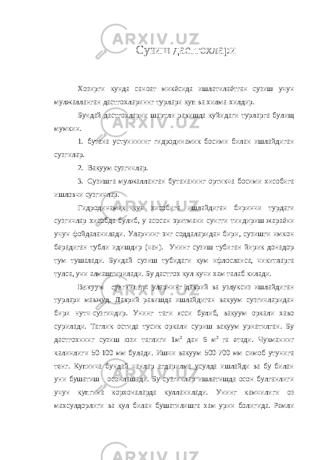 Сузиш дастгохлари Хозирги кунда саноат микёсида ишлатилаётган сузиш учун мулжалланган дастгохлариннг турлари куп ва хилма-хилдир. Бундай дастгохларни шартли равишда куйидаги турларга булищ мумкин. 1. бутана устунининг гидродинамик босими билан ишлайдиган сузгилар. 2. Вакуум сузгичлар. 3. Сузишга мулжалланган бутананинг ортикча босими хисобига ишловчи сузгичлар. Гидродинамик куч хисобига ишлайдиган биринчи турдаги сузгичлар хисобда булиб, у асосан эритмани сунгги тиндириш жараёни учун фойдаланилади. Уларнинг энг соддаларидан бири, сузишги имкон берадиган тубли идишдир (чан). Унинг сузиш тубиган йирик донадор тум тушалади. Бундай сузиш тубидаги кум ифлосланса, чикитларга тулса, уни алмаштирилади. Бу дастгох кул кучи хам талаб килади. Вакуум –сузгичлар: уларнинг даврий ва узлуксиз ишлайдиган турлари мавжуд. Даврий равишда ишлайдиган вакуум сузгичларидан бири нутч-сузгичдир. Унинг таги ясси булиб, вакуум оркали хаво сурилади. Таглик остида тусик оркали суриш вакуум урнатилган. Бу дастгохнинг сузиш юзи таглиги 1м 2 дан 6 м 2 га етади. Чукманинг калинлиги 50-100 мм булади. Ишчи вакуум 500-700 мм симоб утунига тенг. Купинча бундай чанлар агдарилма усулда ишлайди ва бу билан уни бушатиш осонлашади. Бу сузгичлар ишлатишда осон булганлиги учун купгина корхоналарда кулланилади. Унинг камчилиги оз махсулдорлиги ва кул билан бушатилишга хам урин болигида. Рамли 