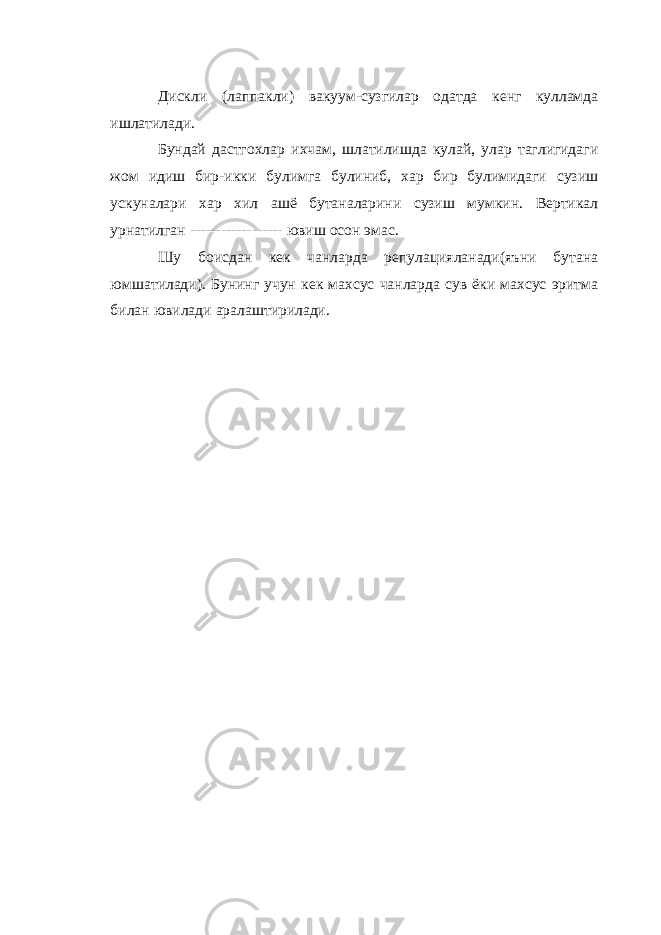 Дискли (лаппакли) вакуум-сузгилар одатда кенг кулламда ишлатилади. Бундай дастгохлар ихчам, шлатилишда кулай, улар таглигидаги жом идиш бир-икки булимга булиниб, хар бир булимидаги сузиш ускуналари хар хил ашё бутаналарини сузиш мумкин. Вертикал урнатилган ------------------ ювиш осон эмас. Шу боисдан кек чанларда репулацияланади(яъни бутана юмшатилади). Бунинг учун кек махсус чанларда сув ёки махсус эритма билан ювилади аралаштирилади. 