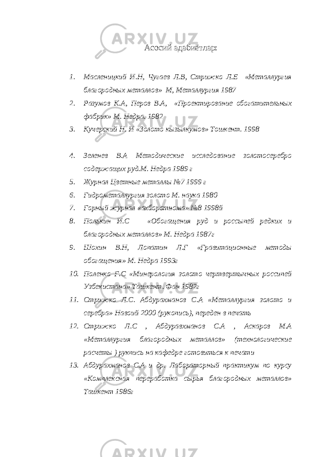 Асосий адабиётлар: 1. Масленицкий И.Н, Чугаев Л.В, Стрижко Л.Е «Металлургия благородных металлов» М, Металлургия 1987 2. Разумов К.А, Перов В.А, «Проектирование обогатительных фабрик» М. Недра. 1982 3. Кучерский Н. И «Золото кызылкумов» Тошкент. 1998 4. Зеленев В.А Методические исследование золотосеребро содержащих руд.М. Недра 1989 г 5. Журнал Цветные металлы №7 1999 г 6. Гидрометаллургия золото М. наука 1980 7. Горный журнал «ахборотнома» №8 1998й 8. Полькин И.С «Обогащения руд и россыпей редких и благородных металлов» М. Недра 1987г 9. Шохин В.Н, Лопатин Л.Г «Гравитационные методы обогащения» М. Недра 1993г 10. Поленко Г.С «Минерология золото чертвертычных россипей Узбекистана» Ташкент. Фан 1982г 11. Стрижко Л.С. Абдурахманов С.А «Металлургия золото и серебра» Навоий 2000 (рукопись), переден в печать 12. Стрижко Л.С , Абдуравхманов С.А , Аскаров М.А «Металлургия благородных металлов» (технологические расчеты ) рукпись на кафедре готовиться к печати 13. Абдурахманов С.А и др. Лабораторный практикум по курсу «Комплексная переработка сырья благородных металлов» Ташкент 1986г 