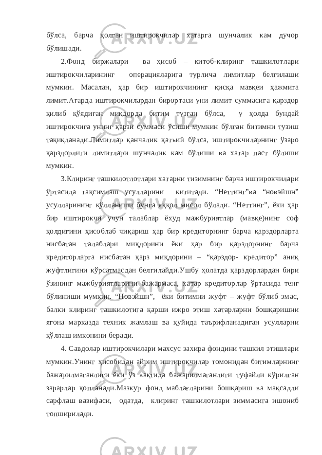 бўлса, барча қолган иштирокчилар хатарга шунчалик кам дучор бўлишади. 2.Фонд биржалари ва ҳисоб – китоб-клиринг ташкилотлари иштирокчиларининг операцияларига турлича лимитлар белгилаши мумкин. Масалан, ҳар бир иштирокчининг қисқа мавқеи ҳажмига лимит.Агарда иштирокчилардан бирортаси уни лимит суммасига қарздор қилиб қўядиган миқдорда битим тузган бўлса, у ҳолда бундай иштирокчига унинг қарзи суммаси ўсиши мумкин бўлган битимни тузиш тақиқланади.Лимитлар қанчалик қатъий бўлса, иштирокчиларнинг ўзаро қарздорлиги лимитлари шунчалик кам бўлиши ва хатар паст бўлиши мумкин. 3.Клиринг ташкилотлотлари хатарни тизимнинг барча иштирокчилари ўртасида тақсимлаш усулларини кититади. “Неттинг”ва “новэйшн” усулларининг қўлланиши бунга яққол мисол бўлади. “Неттинг”, ёки ҳар бир иштирокчи учун талаблар ёхуд мажбуриятлар (мавқе)нинг соф қолдиғини ҳисоблаб чиқариш ҳар бир кредиторнинг барча қарздорларга нисбатан талаблари миқдорини ёки ҳар бир қарздорнинг барча кредиторларга нисбатан қарз миқдорини – “қарздор- кредитор” аниқ жуфтлигини кўрсатмасдан белгилайди.Ушбу ҳолатда қарздорлардан бири ўзининг мажбуриятларини бажармаса, хатар кредиторлар ўртасида тенг бўлиниши мумкин. “Новэйшн”, ёки битимни жуфт – жуфт бўлиб эмас, балки клиринг ташкилотига қарши ижро этиш хатарларни бошқаришни ягона марказда техник жамлаш ва қуйида таърифланадиган усулларни қўллаш имконини беради. 4. Савдолар иштирокчилари махсус захира фондини ташкил этишлари мумкин.Унинг ҳисобидан айрим иштирокчилар томонидан битимларнинг бажарилмаганлиги ёки ўз вақтида бажарилмаганлиги туфайли кўрилган зарарлар қопланади.Мазкур фонд маблағларини бошқариш ва мақсадли сарфлаш вазифаси, одатда, клиринг ташкилотлари зиммасига ишониб топширилади. 