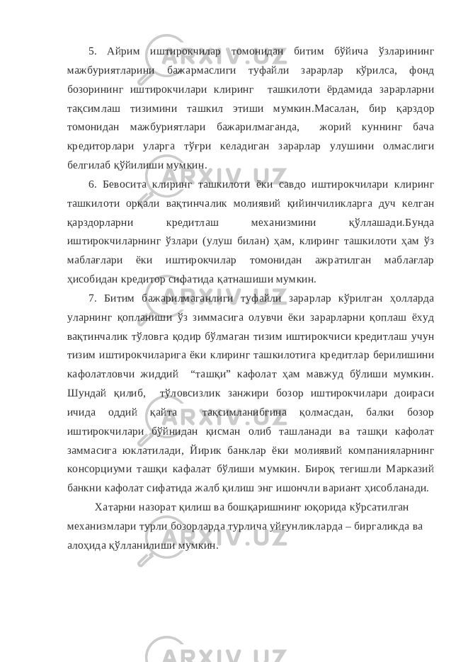 5. Айрим иштирокчилар томонидан битим бўйича ўзларининг мажбуриятларини бажармаслиги туфайли зарарлар кўрилса, фонд бозорининг иштирокчилари клиринг ташкилоти ёрдамида зарарларни тақсимлаш тизимини ташкил этиши мумкин.Масалан, бир қарздор томонидан мажбуриятлари бажарилмаганда, жорий куннинг бача кредиторлари уларга тўғри келадиган зарарлар улушини олмаслиги белгилаб қўйилиши мумкин. 6. Бевосита клиринг ташкилоти ёки савдо иштирокчилари клиринг ташкилоти орқали вақтинчалик молиявий қийинчиликларга дуч келган қарздорларни кредитлаш механизмини қўллашади.Бунда иштирокчиларнинг ўзлари (улуш билан) ҳам, клиринг ташкилоти ҳам ўз маблағлари ёки иштирокчилар томонидан ажратилган маблағлар ҳисобидан кредитор сифатида қатнашиши мумкин. 7. Битим бажарилмаганлиги туфайли зарарлар кўрилган ҳолларда уларнинг қопланиши ўз зиммасига олувчи ёки зарарларни қоплаш ёхуд вақтинчалик тўловга қодир бўлмаган тизим иштирокчиси кредитлаш учун тизим иштирокчиларига ёки клиринг ташкилотига кредитлар берилишини кафолатловчи жиддий “ташқи” кафолат ҳам мавжуд бўлиши мумкин. Шундай қилиб, тўловсизлик занжири бозор иштирокчилари доираси ичида оддий қайта тақсимланибгина қолмасдан, балки бозор иштирокчилари бўйнидан қисман олиб ташланади ва ташқи кафолат заммасига юклатилади, Йирик банклар ёки молиявий компанияларнинг консорциуми ташқи кафалат бўлиши мумкин. Бироқ тегишли Марказий банкни кафолат сифатида жалб қилиш энг ишончли вариант ҳисобланади. Хатарни назорат қилиш ва бошқаришнинг юқорида кўрсатилган механизмлари турли бозорларда турлича уйғунликларда – биргаликда ва алоҳида қўлланилиши мумкин. 