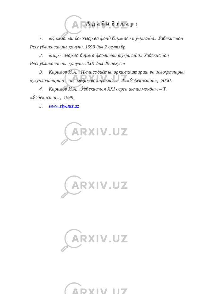 А д а б и ё т л а р : 1. «Қимматли ќоғозлар ва фонд биржаси тўғрисида» Ўзбекистон Республикасининг қонуни. 1993 йил 2 сентябр 2. «Биржалар ва биржа фаолияти тўғрисида» Ўзбекистон Республикасининг қонуни. 2001 йил 29 август 3. Каримов И.А. «Иқтисодиётни эркинлаштириш ва ислоҳотларни чуқурлаштириш – энг муҳим вазифамиз». – Т. «Ўзбекистон», 2000. 4. Каримов И.А. «Ўзбекистон XXI асрга интилмоқда». – Т. «Ўзбекистон», 1999. 5. www.ziyonet.uz 
