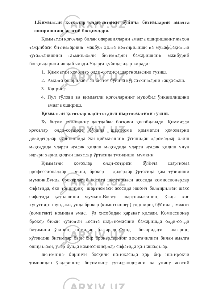 1.Қимматли қоғозлар олди-сотдиси бўйича битимларни амалга оширишнинг асосий босқичлари. Қимматли қоғозлар билан операцияларни амалга оширишнинг жаҳон тажрибаси битимларнинг мақбул ҳолга келтирилиши ва муваффақиятли тугалланишини таъминловчи битимларни бажаришнинг мажбурий босқичларини ишлаб чиқди.Уларга қуйидагилар киради: 1. Қимматли қоғозлар олди-сотдиси шартномасини тузиш. 2. Амалга оширилаётган битим бўйича кўрсаткичларни таққослаш. 3. Клиринг. 4. Пул тўлови ва қимматли қоғозларнинг муқобил ўиказилишини амалга ошириш. Қимматли қоғозлар олди-сотдиси шартномасини тузиш. Бу битим тузишнинг дастлабки босқичи ҳисобланади. Қимматли қоғозлар олди-сотдиси бўйича шартнома қимматли қоғозларни дивидендлар кўринишида ёки қийматининг ўсишидан даромадлар олиш мақсадида уларга эгалик қилиш мақсадида уларга эгалик қилиш учун илгари харид қилган шахслар ўртасида тузилиши мумкин. Қимматли қоғозлар олди-сотдиси бўйича шартнома профессионаллар – яъни, брокер – дилерлар ўртасида ҳам тузилиши мумкин.Бунда брокерлар ё восита шартномаси асосида комиссионерлар сифатида, ёки топшириқ шартномаси асосида ишонч билдирилган шахс сифатида қатнашиши мумкин.Восита шартномасининг ўзига хос хусусияти шундаки, унда брокер (комиссионер) топшириқ бўйича , мижоз (комитент) номидан эмас, ўз ҳисобидан ҳаракат қилади. Комиссионер брокер билан тузилган восита шартномасини бажаришда олди-сотди битимини ўзининг номидан бажаради.Фонд бозоридаги аксарият кўпчилик битимлар бари бир брокерларнинг воситачилиги билан амалга оширилади, улар бунда комиссионерлар сифатида қатнашадилар. Битимнинг биринчи босқичи натижасида ҳар бир иштирокчи томонидан ўзларининг битимнинг тузилганлигини ва унинг асосий 