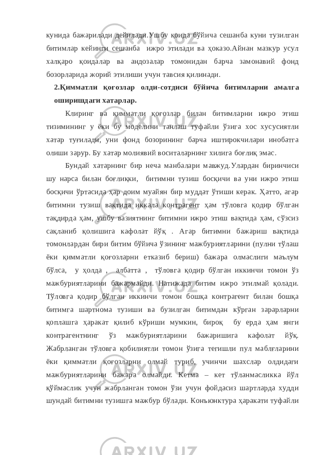 кунида бажарилади дейилади.Ушбу қоида бўйича сешанба куни тузилган битимлар кейинги сешанба ижро этилади ва ҳоказо.Айнан мазкур усул халқаро қоидалар ва андозалар томонидан барча замонавий фонд бозорларида жорий этилиши учун тавсия қилинади. 2.Қимматли қоғозлар олди-сотдиси бўйича битимларни амалга оширишдаги хатарлар. Клиринг ва қимматли қоғозлар билан битимларни ижро этиш тизимининг у ёки бу моделини танлаш туфайли ўзига хос хусусиятли хатар туғилади, уни фонд бозорининг барча иштирокчилари инобатга олиши зарур. Бу хатар молиявий воситаларнинг хилига боғлиқ эмас. Бундай хатарнинг бир неча манбалари мавжуд.Улардан биринчиси шу нарса билан боғлиқки, битимни тузиш босқичи ва уни ижро этиш босқичи ўртасида ҳар доим муайян бир муддат ўтиши керак. Ҳатто, агар битимни тузиш вақтида иккала контрагент ҳам тўловга қодир бўлган тақдирда ҳам, ушбу вазиятнинг битимни ижро этиш вақтида ҳам, сўзсиз сақланиб қолишига кафолат йўқ . Агар битимни бажариш вақтида томонлардан бири битим бўйича ўзининг мажбуриятларини (пулни тўлаш ёки қимматли қоғозларни етказиб бериш) бажара олмаслиги маълум бўлса, у ҳолда , албатта , тўловга қодир бўлган иккинчи томон ўз мажбуриятларини бажармайди. Натижада битим ижро этилмай қолади. Тўловга қодир бўлган иккинчи томон бошқа контрагент билан бошқа битимга шартнома тузиши ва бузилган битимдан кўрган зарарларни қоплашга ҳаракат қилиб кўриши мумкин, бироқ бу ерда ҳам янги контрагентнинг ўз мажбуриятларини бажаришига кафолат йўқ. Жабрланган тўловга қобилиятли томон ўзига тегишли пул маблғларини ёки қимматли қоғозларни олмай туриб, учинчи шахслар олдидаги мажбуриятларини бажара олмайди. Кетма – кет тўланмасликка йўл қўймаслик учун жабрланган томон ўзи учун фойдасиз шартларда худди шундай битимни тузишга мажбур бўлади. Конъюнктура ҳаракати туфайли 