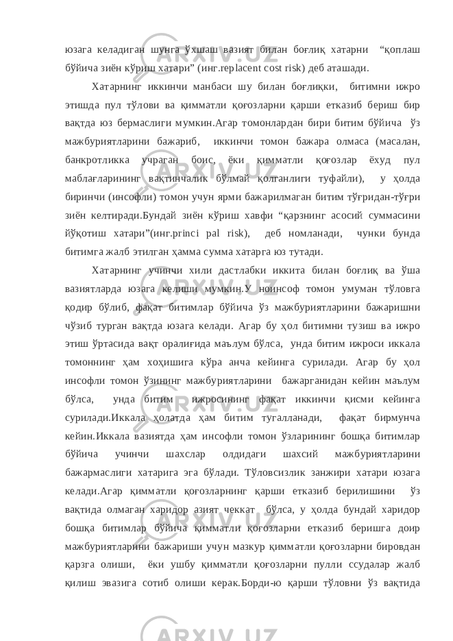 юзага келадиган шунга ўхшаш вазият билан боғлиқ хатарни “қоплаш бўйича зиён кўриш хатари” (инг.replacent cost risk) деб аташади. Хатарнинг иккинчи манбаси шу билан боғлиқки, битимни ижро этишда пул тўлови ва қимматли қоғозларни қарши етказиб бериш бир вақтда юз бермаслиги мумкин.Агар томонлардан бири битим бўйича ўз мажбуриятларини бажариб, иккинчи томон бажара олмаса (масалан, банкротликка учраган боис, ёки қимматли қоғозлар ёхуд пул маблағларининг вақтинчалик бўлмай қолганлиги туфайли), у ҳолда биринчи (инсофли) томон учун ярми бажарилмаган битим тўғридан-тўғри зиён келтиради.Бундай зиён кўриш хавфи “қарзнинг асосий суммасини йўқотиш хатари”(инг.princi pal risk), деб номланади, чунки бунда битимга жалб этилган ҳамма сумма хатарга юз тутади. Хатарнинг учинчи хили дастлабки иккита билан боғлиқ ва ўша вазиятларда юзага келиши мумкин.У ноинсоф томон умуман тўловга қодир бўлиб, фақат битимлар бўйича ўз мажбуриятларини бажаришни чўзиб турган вақтда юзага келади. Агар бу ҳол битимни тузиш ва ижро этиш ўртасида вақт оралиғида маълум бўлса, унда битим ижроси иккала томоннинг ҳам хоҳишига кўра анча кейинга сурилади. Агар бу ҳол инсофли томон ўзининг мажбуриятларини бажарганидан кейин маълум бўлса, унда битим ижросининг фақат иккинчи қисми кейинга сурилади.Иккала ҳолатда ҳам битим тугалланади, фақат бирмунча кейин.Иккала вазиятда ҳам инсофли томон ўзларининг бошқа битимлар бўйича учинчи шахслар олдидаги шахсий мажбуриятларини бажармаслиги хатарига эга бўлади. Тўловсизлик занжири хатари юзага келади.Агар қимматли қоғозларнинг қарши етказиб берилишини ўз вақтида олмаган харидор азият чеккат бўлса, у ҳолда бундай харидор бошқа битимлар бўйича қимматли қоғозларни етказиб беришга доир мажбуриятларини бажариши учун мазкур қимматли қоғозларни бировдан қарзга олиши, ёки ушбу қимматли қоғозларни пулли ссудалар жалб қилиш эвазига сотиб олиши керак.Борди-ю қарши тўловни ўз вақтида 