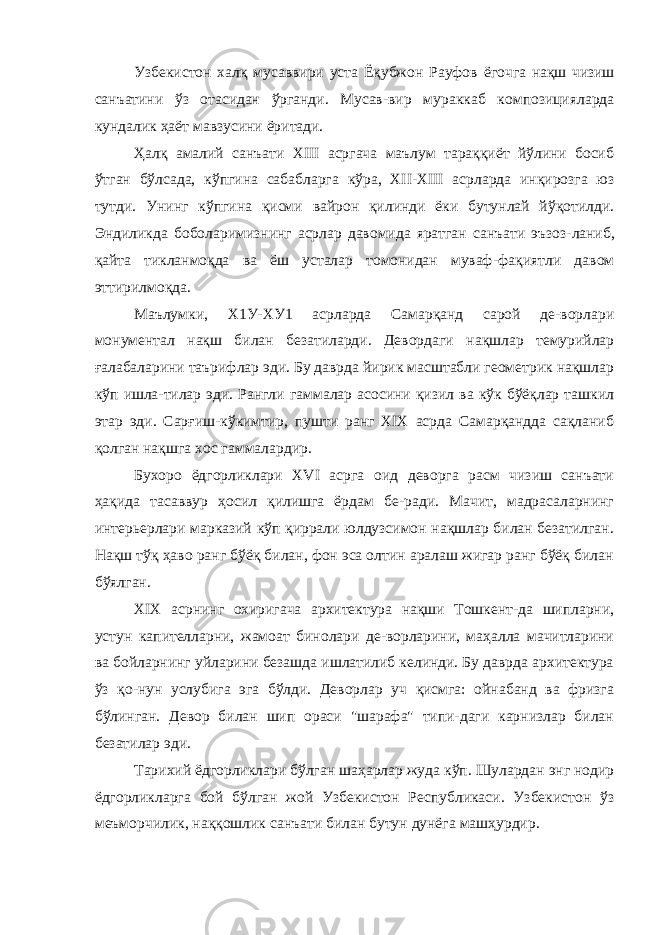 Узбекистон халқ мусаввири уста Ёқубжон Рауфов ёгочга нақш чизиш санъатини ўз отасидан ўрганди. Мусав- вир мураккаб композицияларда кундалик ҳаёт мавзусини ёритади. Ҳалқ амалий санъати XIII асргача маълум тараққиёт йўлини босиб ўтган бўлсада, кўпгина сабабларга кўра, XII-XIII асрларда инқирозга юз тутди. Унинг кўпгина қисми вайрон қилинди ёки бутунлай йўқотилди. Эндиликда боболаримизнинг асрлар давомида яратган санъати эъзоз- ланиб, қайта тикланмоқда ва ёш усталар томонидан муваф- фақиятли давом эттирилмоқда. Маълумки, Х1У-ХУ1 асрларда Самарқанд сарой де-ворлари монументал нақш билан безатиларди. Девордаги нақшлар темурийлар ғалабаларини таърифлар эди. Бу даврда йирик масштабли геометрик нақшлар кўп ишла-тилар эди. Рангли гаммалар асосини қизил ва кўк бўёқлар ташкил этар эди. Сарғиш-кўкимтир, пушти ранг XIX асрда Самарқандда сақланиб қолган нақшга хос гаммалардир. Бухоро ёдгорликлари XVI асрга оид деворга расм чизиш санъати ҳақида тасаввур ҳосил қилишга ёрдам бе-ради. Мачит, мадрасаларнинг интерьерлари марказий кўп қиррали юлдузсимон нақшлар билан безатилган. Нақш тўқ ҳаво ранг бўёқ билан, фон эса олтин аралаш жигар ранг бўёқ билан бўялган. XIX асрнинг охиригача архитектура нақши Тошкент-да шипларни, устун капителларни, жамоат бинолари де-ворларини, маҳалла мачитларини ва бойларнинг уйларини безашда ишлатилиб келинди. Бу даврда архитектура ўз қо-нун услубига эга бўлди. Деворлар уч қисмга: ойнабанд ва фризга бўлинган. Девор билан шип ораси &#34;шарафа&#34; типи-даги карнизлар билан безатилар эди. Тарихий ёдгорликлари бўлган шаҳарлар жуда кўп. Шулардан энг нодир ёдгорликларга бой бўлган жой Узбекистон Республикаси. Узбекистон ўз меъморчилик, наққошлик санъати билан бутун дунёга машҳурдир. 