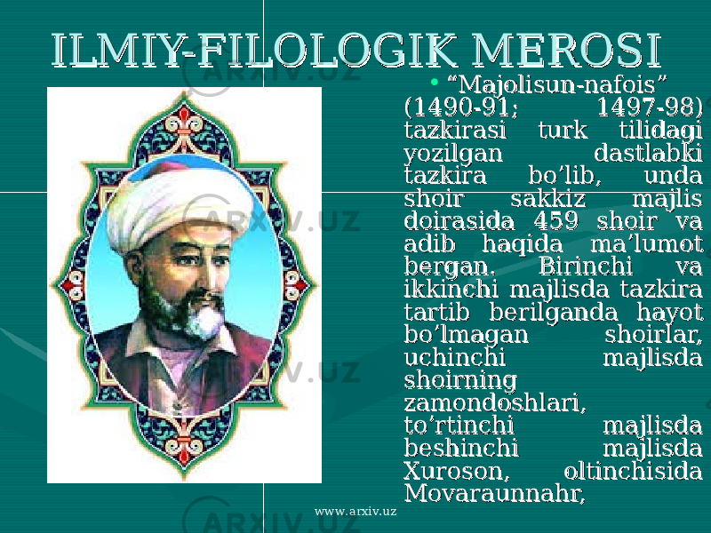 ILMIY-FILOLOGIK MEROSIILMIY-FILOLOGIK MEROSI • ““ Majolisun-nafois” Majolisun-nafois” (1490-91; 1497-98) (1490-91; 1497-98) tazkirasi turk tilidagi tazkirasi turk tilidagi yozilgan dastlabki yozilgan dastlabki tazkira bo’lib, unda tazkira bo’lib, unda shoir sakkiz majlis shoir sakkiz majlis doirasida 459 shoir va doirasida 459 shoir va adib haqida ma’lumot adib haqida ma’lumot bergan. Birinchi va bergan. Birinchi va ikkinchi majlisda tazkira ikkinchi majlisda tazkira tartib berilganda hayot tartib berilganda hayot bo’lmagan shoirlar, bo’lmagan shoirlar, uchinchi majlisda uchinchi majlisda shoirning shoirning zamondoshlari, zamondoshlari, to’rtinchi majlisda to’rtinchi majlisda beshinchi majlisda beshinchi majlisda Xuroson, oltinchisida Xuroson, oltinchisida Movaraunnahr, Movaraunnahr, www.arxiv.uz 