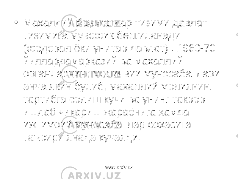 • Махаллий бюджетлар тизими давлат тизимига мувофик белгиланади (федерал ёки унитар давлат) . 1960-70 йиллардамарказий ва махаллий органларнинг молиявии муносабатлари анча якин булиб, махаллий молиянинг тартибга солиш кучи ва унинг такрор ишлаб чикариш жараёнига хамда ижтимоий муносабатлар сохасига таъсири янада кучаяди. www.arxiv.uz 