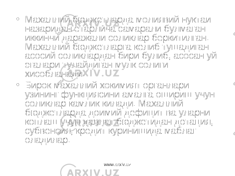 • Махаллий бюджетларда молиявий нуктаи назаридан етарлича самарали булмаган иккинчи даражали соликлар беркитилган. Махаллий бюджетларга келиб тушадиган асосий соликлардан бири булиб, асосан уй эгалари тулайдиган мулк солиги хисобланади. • Бирок махаллий хокимият органлари узининг функциясини амалга ошириш учун соликлар камлик килади. Махаллий бюджетларда доимий дефицит ва уларни коплаш учун давлат бюджетидан дотация, субвенсия, кредит куринишида маблаг оладилар. www.arxiv.uz 