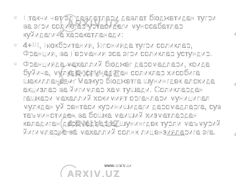 • Етакчи чет эл давлатлари давлат бюджетидан тугри ва эгри соликлар уртасидаги муносабатлар куйидагича харакатланади: • 4+Ш, Бюкбритания, Японияда тугри соликлар, Франция, ва Германия эса эгри соликлар устундир. • Францияда махаллий бюджег даромадлари, коида буйича, мулкдан олинадиган соликлар хисобига шакилланади. Мазкур бюджетга шунингдек алохида акцизлар ва йигимлар хам тушади. Соликлардан гашкари махаллий хокимият органлари муниципал мулкдан уй рентаси куринишидаги даромадларга, сув таъминотидан ва бошка маиший хизматлардан келадиган даромадларга, шунингдек турли маъмурий йигимлар: а ва махаллий солнк лиценз ияла рига эга. www.arxiv.uz 