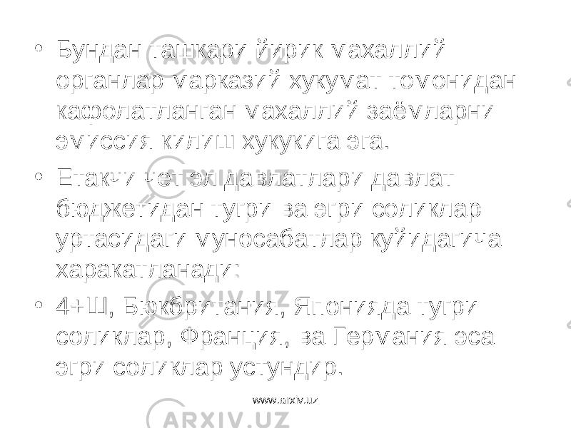 • Бундан ташкари йирик махаллий органлар марказий хукумат томонидан кафолатланган махаллий заёмларни эмиссия килиш хукукига эга. • Етакчи чет эл давлатлари давлат бюджетидан тугри ва эгри соликлар уртасидаги муносабатлар куйидагича харакатланади: • 4+Ш, Бюкбритания, Японияда тугри соликлар, Франция, ва Германия эса эгри соликлар устундир. www.arxiv.uz 