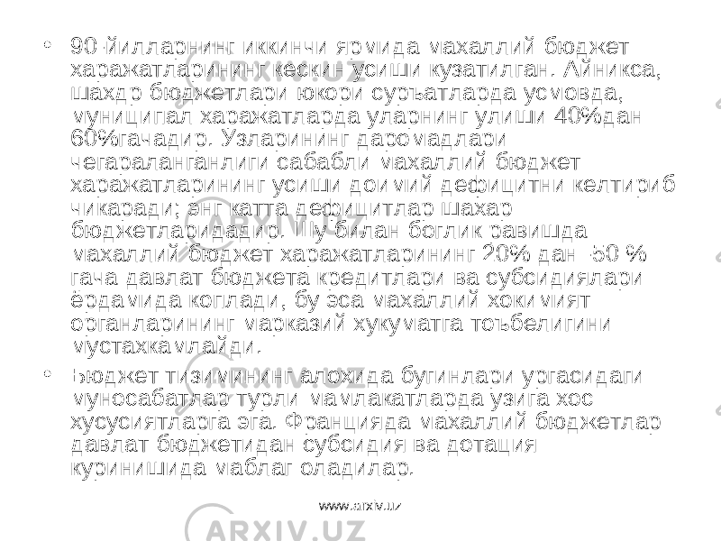 • 90-йилларнинг иккинчи ярмида махаллий бюджет харажатларининг кескин усиши кузатилган. Айникса, шахдр бюджетлари юкори суръатларда усмовда, муниципал харажатларда уларнинг улиши 40%дан 60%гачадир. Узларининг даромадлари чегараланганлиги сабабли махаллий бюджет харажатларининг усиши доимий дефицитни келтириб чикаради; энг катта дефицитлар шахар бюджетларидадир. Шу билан боглик равишда махаллий бюджет харажатларининг 20% дан -50 % гача давлат бюджета кредитлари ва субсидиялари ёрдамида коплади, бу эса махаллий хокимият органларининг марказий хукуматга тоъбелигини мустахкамлайди. • Бюджет тизимининг алохида бугинлари ургасидаги муносабатлар турли мамлакатларда узига хос хусусиятларга эга. Францияда махаллий бюджетлар давлат бюджетидан субсидия ва дотация куринишида маблаг оладилар. www.arxiv.uz 