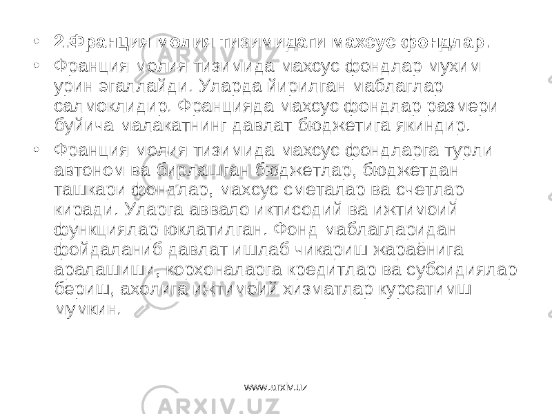 • 2.Франция молия тизимидаги махсус фондлар. • Франция молия тизимида махсус фондлар мухим урин эгаллайди. Уларда йирилган маблаглар салмоклидир. Францияда махсус фондлар размери буйича малакатнинг давлат бюджетига якиндир. • Франция молия тизимида махсус фондларга турли автоном ва бирлашган бюджетлар, бюджетдан ташкари фондлар, махсус сметалар ва счетлар киради. Уларга аввало иктисодий ва ижтимоий функциялар юклатилган. Фонд маблагларидан фойдаланиб давлат ишлаб чикариш жараёнига аралашиши, корхоналарга кредитлар ва субсидиялар бериш, ахолига ижтимоий хизматлар курсатимш мумкин. www.arxiv.uz 