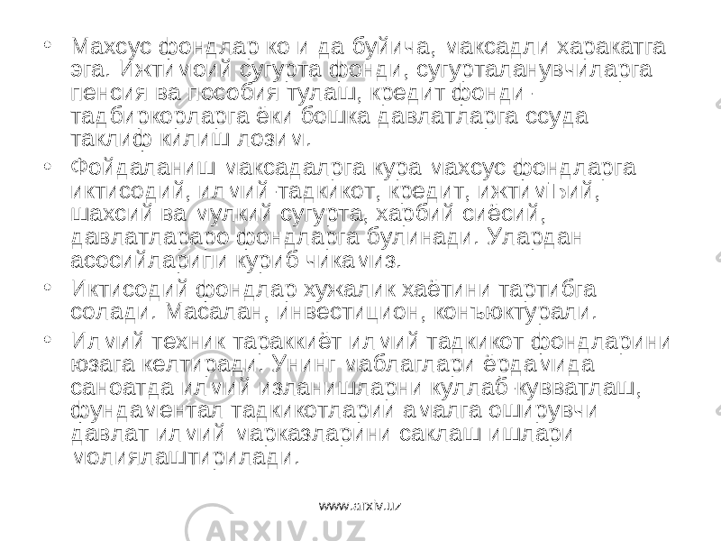 • Махсус фондлар ко и да буйича, максадли харакатга эга. Ижтимоий сугурта фонди, сугурталанувчиларга пенсия ва пособия тулаш, кредит фонди- тадбиркорларга ёки бошка давлатларга ссуда таклиф килиш лозим. • Фойдаланиш максадалрга кура махсус фондларга иктисодий, илмий-тадкикот, кредит, ижтимЪий, шахсий ва мулкий сугурта, харбий сиёсий, давлатлараро фондларга булинади. Улардан асосийларипи куриб чикамиз. • Иктисодий фондлар хужалик хаётини тартибга солади. Масалан, инвестицион, конъюктурали. • Илмий техник тараккиёт илмий тадкикот фондларини юзага келтиради. Унинг маблаглари ёрдамида саноатда илмий изланишларни куллаб-кувватлаш, фундаментал тадкикотларии амалга оширувчи давлат илмий марказларини саклаш ишлари молиялаштирилади. www.arxiv.uz 