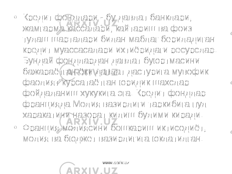 • Кредит ф о ндлари - бу давлат банклари, жамгарма кассалари, кайтариш ва фоиз тулаш шарталари билан маблаг бериладиган кредит муассасалари ихтиёридаги ресурслар. Бундай фондлардан давлат буюртмасини бажараётган ёки давлат дастурига мувофик фаолият курсатаётган юридик шахслар фойдаланиш хукукига эга. Кредит фондлар францияда Молия вазирлиги таркибига пул харакатини назорат килиш булими киради. • Франция молиясини бошкариш иктисодиёт, молия ва бюджет вазирлигига юклатилган. www.arxiv.uz 