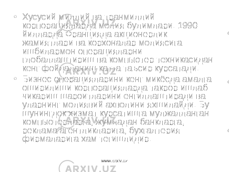 • Хусусий миллий ва транмиллий корпорацияларда молия булимлари. 1990 йилларда Францияда акционерлик жамиятлари ва корхоналар молиясига ишбилармон операцияларни глобаллаштириш ва компьютер техникасидан кенг фойдаланиш катта таъсир курсатади. • Бизнес операцияларини кенг микёсда амалга оширилиши корпорацияларда такрор ишлаб чикариш шароитларини енгиллаштиради ва уларнинг молиявий ахволини яхшилайди. Бу шунингдек хизмат курсатишга мулжалланган компыотерларга, жумладан банкларга, реклама агентликларига, бухгалтерия фирмаларига хам тегишлидир. www.arxiv.uz 