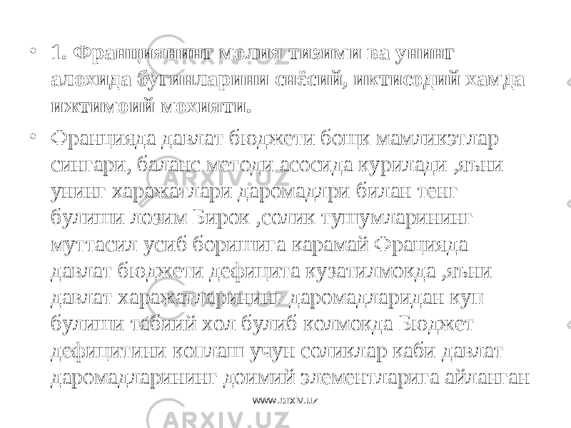 • 1. Франциянинг молия тизими ва унинг алохида бугинларини снёсий, иктисодий хамда ижтимоий мохияти. • Францияда давлат бюджети бощк мамликэтлар сингари, баланс методи асосида курилади ,яъни унинг харажатлари даромадлри билан тенг булиши лозим Бирок ,солик тушумларининг муттасил усиб боришига карамай Фрацияда давлат бюджети дефицита кузатилмокда ,яъни давлат харажатларининг даромадларидан куп булиши табиий хол булиб колмокда Бюджет дефицитини коплаш учун соликлар каби давлат даромадларининг доимий элементларига айланган www.arxiv.uz 