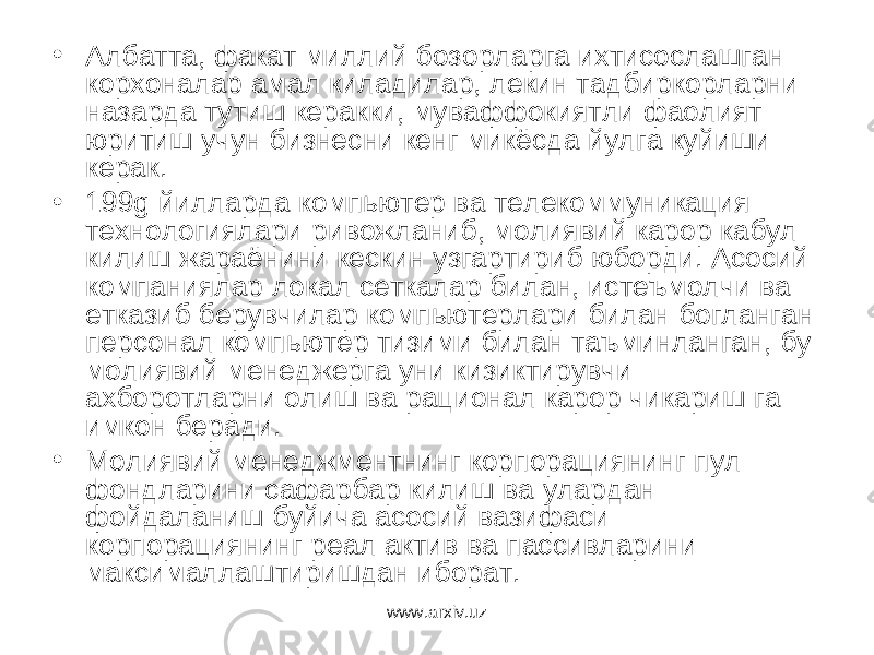 • Албатта, факат миллий бозорларга ихтисослашган корхоналар амал киладилар, лекин тадбиркорларни назарда тутиш керакки, муваффокиятли фаолият юритиш учун бизнесни кенг микёсда йулга куйиши керак. • 199 g йилларда компьютер ва телекоммуникация технологиялари ривожланиб, молиявий карор кабул килиш жараёнини кескин узгартириб юборди. Асосий компаниялар локал сеткалар билан, истеъмолчи ва етказиб берувчилар компьютерлари билан богланган персонал компьютер тизими билан таъминланган, бу молиявий менеджерга уни кизиктирувчи ахборотларни олиш ва рационал карор чикариш га имкон беради. • Молиявий менеджментнинг корпорациянинг пул фондларини сафарбар килиш ва улардан фойдаланиш буйича асосий вазифаси корпорациянинг реал актив ва пассивларини максималлаштиришдан иборат. www.arxiv.uz 