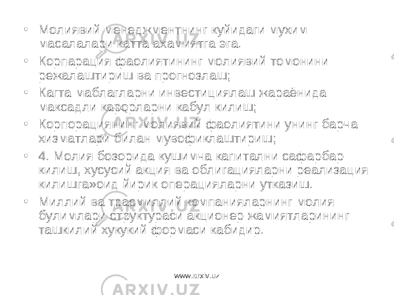 • Молиявий менеджментнинг куйидаги мухим масалалари катта ахамиятга эга. • Корпарация фаолиятининг молиявий томонини режалаштириш ва прогнозлаш; • Кагта маблагларни инвестициялаш жараёнида максадли карорларни кабул килиш; • Корпорациянинг молиявий фаолиятини унинг барча хизматлари билан мувофиклаштириш; • 4. Молия бозорида кушимча капитални сафарбар килиш, хусусий акция ва облигацияларни реализация килишга»оид йирик операцияларни утказиш. • Миллий ва трасмиллий компанияларнинг молия булимлари структураси акционер жамиятларининг ташкилий хукукий формаси кабидир. www.arxiv.uz 