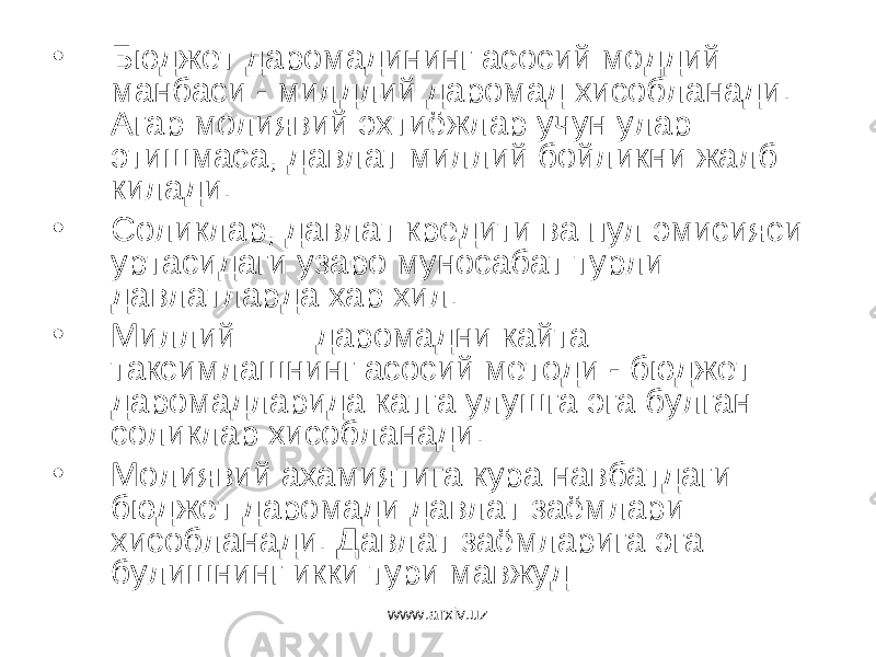 • Бюджет даромадининг асосий моддий манбаси - милдлий даромад хисобланади. Агар молиявий эхтиёжлар учун улар этишмаса, давлат миллий бойликни жалб килади. • Соликлар, давлат кредити ва пул эмисияси уртасидаги узаро муносабат турли давлатларда хар хил. • Миллий даромадни кайта таксимлашнинг асосий методи - бюджет даромадларида катга улушга эга булган соликлар хисобланади. • Молиявий ахамиятига кура навбатдаги бюджет даромади давлат заёмлари хисобланади. Давлат заёмларига эга булишнинг икки тури мавжуд www.arxiv.uz 