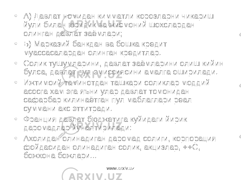 • А) Давлат номидан кимматли корозларни чикариш йули билан юридик ва жисмоний шохслардан олинган давлат заёмлари; • Б) Марказий банкдан ва бошка кредит муассасалардан олинган кредитлар. • Солик тушумларини, давлат заёмларини олиш кийин булса, давлат пул эмиссиясини амалга оширилади. • Ижтимоий таминотдан ташкари соликлар моддий асосга хам эга яъни улар давлат томонидан сафарбар килинаётган пул маблаглари реал суммани акс эттитради. • Франция давлат бюджетига куйидаги йирик даромадлар йуналтирилади: • Ахолидан олинадиган даромад солиги, корпорация фойдасидан олинадиган солик, акцизлар, ++С, божхона божлари... www.arxiv.uz 