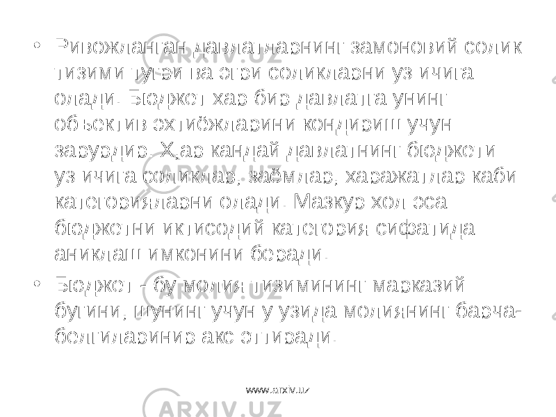 • Ривожланган давлатларнинг замоновий солик тизими тугри ва эгри соликларни уз ичига олади. Бюджет хар бир давлатга унинг объектив эхтиёжларини кондириш учун зарурдир. Х,ар кандай давлатнинг бюджети уз ичига соликлар, заёмлар, харажатлар каби категорияларни олади. Мазкур хол эса бюджетни иктисодий категория сифатида аниклаш имконини беради. • Бюджет - бу молия тизимининг марказий бугини, шунинг учун у узида молиянинг барча- белгиларинир акс эттиради. www.arxiv.uz 