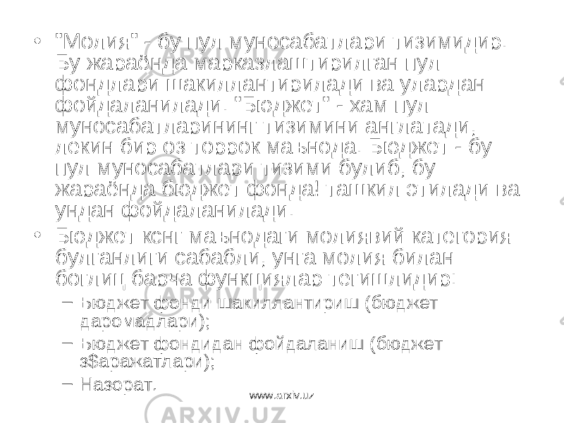 • &#34;Молия&#34; - бу пул муносабатлари тизимидир. Бу жараёнда марказлаштирилган пул фондлари шакиллантирилади ва улардан фойдаланилади. &#34;Бюджет&#34; - хам пул муносабатларининг тизимини англатади, лекин бир оз торрок маънода. Бюджет - бу пул муносабатлари тизими булиб, бу жараёнда бюджет фонда! ташкил этилади ва ундан фойдаланилади. • Бюджет кснг маънодаги молиявий категория булганлиги сабабли, унга молия билан боглиц барча функциялар тегишлидир: – Бюджет фонди шакиллантириш (бюджет даромадлари); – Бюджет фондидан фойдаланиш (бюджет з$аражатлари); – Назорат. www.arxiv.uz 