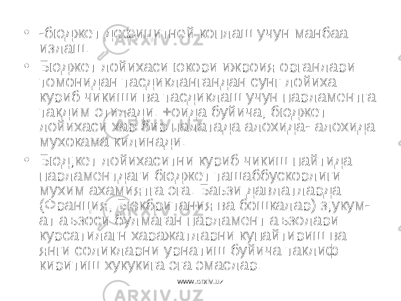 • -бюджет дефицитней коплаш учун манбаа излаш. • Бюджет лойихаси юкори ижроия органлари томонидан тасдиклангандан сунг лойиха куриб чикиши ва тасдиклаш учун парламентга такдим этилади. +оида буйича, бюджет лойихаси хар бир палатада алохида- алохида мухокама килинади. • Бюд;кет лойихаситни куриб чикиш пайтида парламентдаги бюджет ташаббускорлиги мухим ахамиятга эга. Баьзи давлатларда (Франция, Бюкбритания ва бошкалар) з;укум- ат аъзоси булмаган парламент аъзолари курсатилагн харажатларни купайтириш ва янги соликларни урнатиш буйича таклиф киритиш хукукига эга эмаслар. www.arxiv.uz 