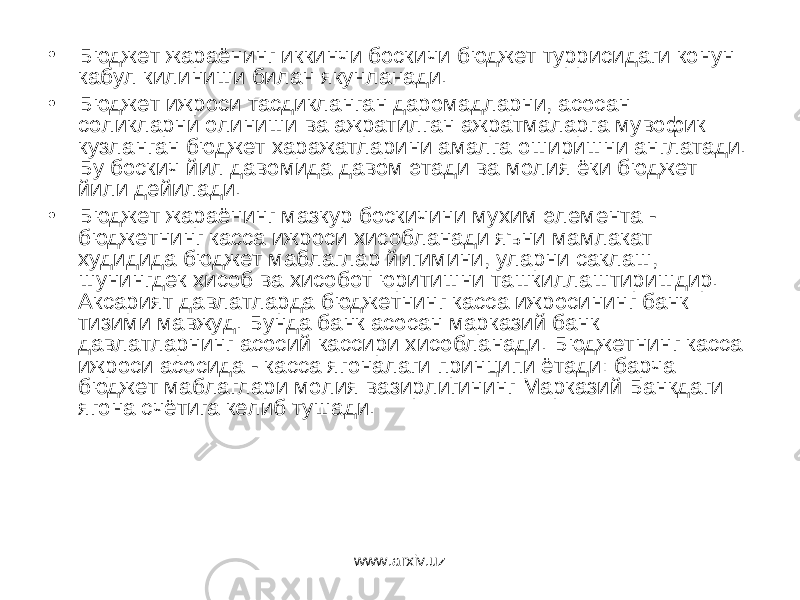 • Бюджет жараёнинг иккинчи боскичи бюджет туррисидаги конун кабул килиниши билан якунланади. • Бюджет ижроси тасдикланган даромадларни, асосан соликларни олиниши ва ажратилган ажратмаларга мувофик кузланган бюджет харажатларини амалга оширишни англатади. Бу боскич йил давомида давом этади ва молия ёки бюджет йили дейилади. • Бюджет жараёнинг мазкур боскичини мухим элемента - бюджетнинг касса ижроси хисобланади яъни мамлакат худидида бюджет маблаглар йигимини, уларни саклаш, шунингдек хисоб ва хисобот юритишни ташкиллаштиришдир. Аксарият давлатларда бюджетнинг касса ижросининг банк тизими мавжуд. Бунда банк асосан марказий банк давлатларнинг асосий кассири хисобланади. Бюджетнинг касса ижроси асосида - касса ягоналаги принципи ётади: барча бюджет маблаглари молия вазирлигининг Марказий Банкдаги ягона счётига келиб тушади. www.arxiv.uz 