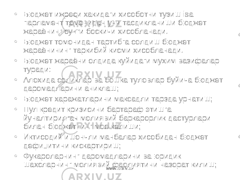 • Бюджет ижроси хакидаги хисоботни тузиш isa парламент томонидан уни тасдикланиши бюджет жараёнинг сунги боскичи хисобланади. • Бюджет томонидан тартибга солдиш бюджет жараёнининг таркибий кисми хисобланади. • Бюджет жараёни олдида куйидаги мухим вазифалар туради: • Алохида соликлар ва бошка туловлар буйича бюджет даромадларини аниклаш; • Бюджет харажатларини максадли тарзда урнатиш; • Пул кредит кризисини бартараф этишга йуналтирилган молиявий баркарорлик дастурлари билан бюджетнинг мое келиши; • Иктисодий ишончли манбалар хисобидан бюджет дефицитини кискартириш; • Фукароларнинг даромадларини ва юридик шахсларнинг молиявий фаолиятини назорат килиш; www.arxiv.uz 