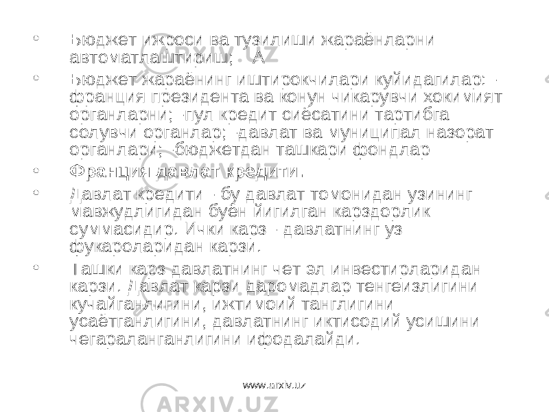 • Бюджет ижроси ва тузилиши жараёнларни автоматлаштириш; А • Бюджет жараёнинг иштирокчилари куйидагилар: - франция президента ва конун чикарувчи хокимият органларни; -пул кредит сиёсатини тартибга солувчи органлар; -давлат ва муниципал назорат органлари; -бюджетдан ташкари фондлар • Франция давлат кредити. • Давлат кредити - бу давлат томонидан узининг мавжудлигидан буён йигилган карздорлик суммасидир. Ички карз - давлатнинг уз фукароларидан карзи. • Ташки карз давлатнинг чет эл инвестирларидан карзи. Давлат карзи даромадлар тенгеизлигини кучайганлигини, ижтимоий танглигини усаётганлигини, давлатнинг иктисодий усишини чегараланганлигини ифодалайди. www.arxiv.uz 