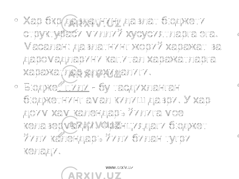 • Хар бкр давлатнинг давлат бюджети структураси миллий хусусиятларга эга. Масалан: давлатнинг жорий харажат ва даромадларини капитал харажатларга харажатлар алохидалиги. • Бюдже т пили - бу тасдихланган бюджетнинг амал килиш даври. У хар доим хам календарь йилига мое келавермаиди. Франциядаги бюджет йили календарь йили билан тугри келади. www.arxiv.uz 