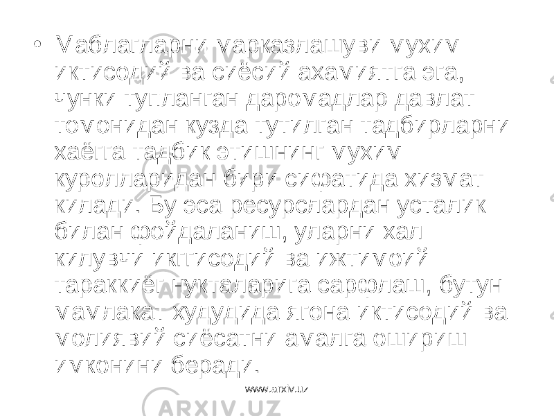 • Маблагларни марказлашуви мухим иктисодий ва сиёсий ахамиятга эга, чунки тупланган даромадлар давлат томонидан кузда тутилган тадбирларни хаёгга тадбик этишнинг мухим куролларидан бири сифатида хизмат килади. Бу эса ресурслардан усталик билан фойдаланиш, уларни хал килувчи икггисодий ва ижтимоий тараккиёг нукталарига сарфлаш, бутун мамлакат худудида ягона иктисодий ва молиявий сиёсатни амалга ошириш имконини беради. www.arxiv.uz 