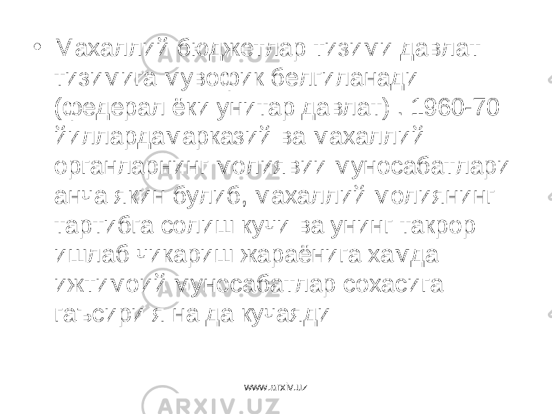 • Махаллий бюджетлар тизими давлат тизимига мувофик белгиланади (федерал ёки унитар давлат) . 1960-70 йиллардамарказий ва махаллий органларнинг молиявии муносабатлари анча якин булиб, махаллий молиянинг тартибга солиш кучи ва унинг такрор ишлаб чикариш жараёнига хамда ижтимоий муносабатлар сохасига гаъсири я на да кучаяди www.arxiv.uz 