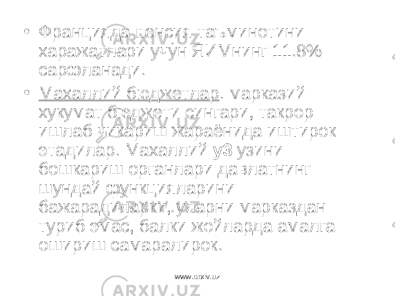 • Францияда пенсия таъминотини харажатлари учун ЯИМнинг 11.8% сарфланади. • Махаллий бюджетлар . марказий хукумат бюджети сингари, такрор ишлаб чикариш жараёнида иштирок этадилар. Махаллий у3 узини бошкариш органлари давлатнинг шундай функцияларини бажарадиларки, уларни марказдан туриб эмас, балки жойларда амалга ошириш самаралирок. www.arxiv.uz 