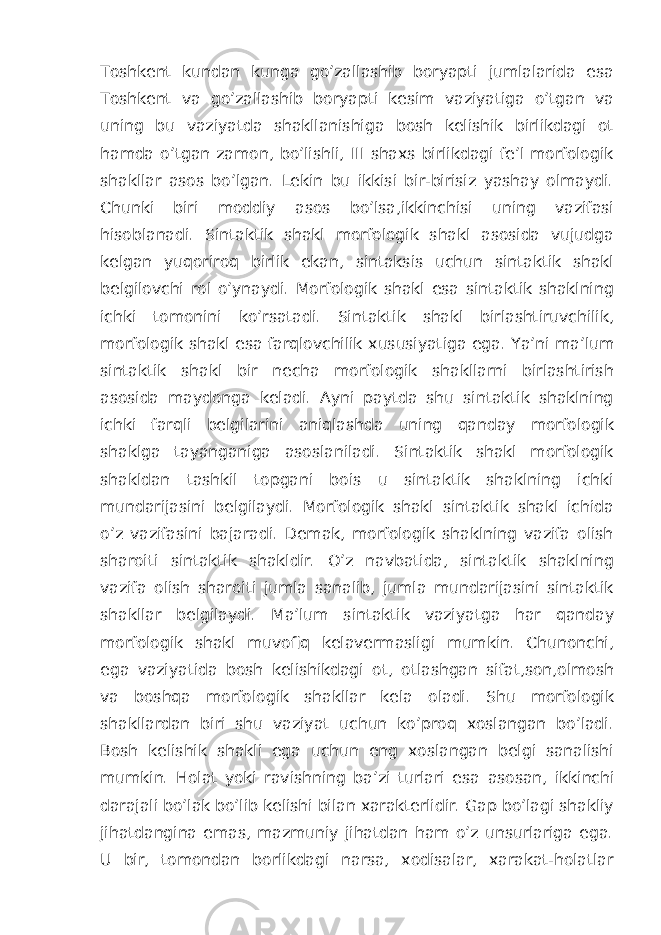 Toshkent kundan kunga go’zallashib boryapti jumlalarida esa Toshkent va go’zallashib boryapti kesim vaziyatiga o’tgan va uning bu vaziyatda shakllanishiga bosh kelishik birlikdagi ot hamda o’tgan zamon, bo’lishli, III shaxs birlikdagi fe’l morfologik shakllar asos bo’lgan. Lekin bu ikkisi bir-birisiz yashay olmaydi. Chunki biri moddiy asos bo’lsa,ikkinchisi uning vazifasi hisoblanadi. Sintaktik shakl morfologik shakl asosida vujudga kelgan yuqoriroq birlik ekan, sintaksis uchun sintaktik shakl belgilovchi rol o’ynaydi. Morfologik shakl esa sintaktik shaklning ichki tomonini ko’rsatadi. Sintaktik shakl birlashtiruvchilik, morfologik shakl esa farqlovchilik xususiyatiga ega. Ya’ni ma’lum sintaktik shakl bir necha morfologik shakllarni birlashtirish asosida maydonga keladi. Ayni paytda shu sintaktik shaklning ichki farqli belgilarini aniqlashda uning qanday morfologik shaklga tayanganiga asoslaniladi. Sintaktik shakl morfologik shakldan tashkil topgani bois u sintaktik shaklning ichki mundarijasini belgilaydi. Morfologik shakl sintaktik shakl ichida o’z vazifasini bajaradi. Demak, morfologik shaklning vazifa olish sharoiti sintaktik shakldir. O’z navbatida, sintaktik shaklning vazifa olish sharoiti jumla sanalib, jumla mundarijasini sintaktik shakllar belgilaydi. Ma’lum sintaktik vaziyatga har qanday morfologik shakl muvofiq kelavermasligi mumkin. Chunonchi, ega vaziyatida bosh kelishikdagi ot, otlashgan sifat,son,olmosh va boshqa morfologik shakllar kela oladi. Shu morfologik shakllardan biri shu vaziyat uchun ko’proq xoslangan bo’ladi. Bosh kelishik shakli ega uchun eng xoslangan belgi sanalishi mumkin. Holat yoki ravishning ba’zi turlari esa asosan, ikkinchi darajali bo’lak bo’lib kelishi bilan xarakterlidir. Gap bo’lagi shakliy jihatdangina emas, mazmuniy jihatdan ham o’z unsurlariga ega. U bir, tomondan borlikdagi narsa, xodisalar, xarakat-holatlar 