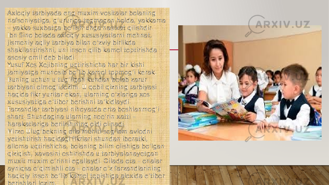 Axloqiy tarbiyada eng muxim vositalar bolaning nafsoniyatiga, g’ururiga tegmagan holda, yakkama – yakka suxbatga bo’lish unga nasixat qilishdir. Ibn Sino bolada axloqiy xususiyatlarni mehnat, jismoniy aqliy tarbiya bilan o’zviy birlikda shakllantirishni, uni inson qilib kamol toptirishda asosiy omil deb biladi. Yusuf Xos Xojibning uqtirishicha har bir kishi jamiyatga munosib bo’lib kamol topmog’i kerak. Buning uchun u tug’ilgan kundan bolab zarur tarbiyani olmog’i lozim. U qobil qizning tarbiyasi haqida fikr yuritar ekan, ularning o’zlariga xos xususiyatiga e’tibor berishni ta’kidlaydi. Farzandlar tarbiyasi nihoyatda erta boshlanmog’i shart. Shundagina ularning noo’rin xatti – harakatlariga berilishining oldi olinadi. Mirzo Ulug’bekning oila muhiti sog’lom avlodni yetishtirish haqidagi fikrlari shundan iboratki, alloma uqtirishicha, bolaning bilim olishiga bo’lgan qiziqish, xavasini oshirishda u tarbiyalanayotgan muxit muxim o’rinni egallaydi. Oilada ota – onalar ayniqsa o’qimishli ota – onalar o’z farzandlarining haqiqiy inson bo’lib kamol topishiga aloxida e’tibor berishlari lozim. 