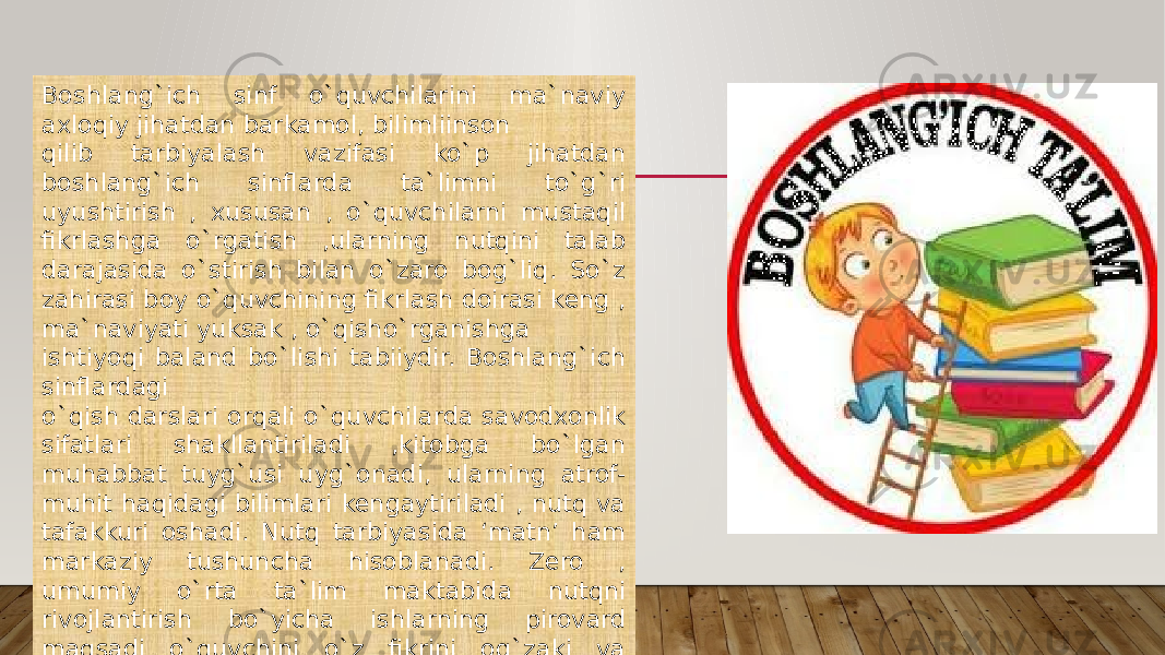 Boshlang`ich sinf o`quvchilarini ma`naviy axloqiy jihatdan barkamol, bilimliinson qilib tarbiyalash vazifasi ko`p jihatdan boshlang`ich sinflarda ta`limni to`g`ri uyushtirish , xususan , o`quvchilarni mustaqil fikrlashga o`rgatish ,ularning nutqini talab darajasida o`stirish bilan o`zaro bog`liq. So`z zahirasi boy o`quvchining fikrlash doirasi keng , ma`naviyati yuksak , o`qisho`rganishga ishtiyoqi baland bo`lishi tabiiydir. Boshlang`ich sinflardagi o`qish darslari orqali o`quvchilarda savodxonlik sifatlari shakllantiriladi ,kitobga bo`lgan muhabbat tuyg`usi uyg`onadi, ularning atrof- muhit haqidagi bilimlari kengaytiriladi , nutq va tafakkuri oshadi. Nutq tarbiyasida ‘matn’ ham markaziy tushuncha hisoblanadi. Zero , umumiy o`rta ta`lim maktabida nutqni rivojlantirish bo`yicha ishlarning pirovard maqsadi o`quvchini o`z fikrini og`zaki va yozma shaklda erkin bayon qilichga o`rgatishgir. 