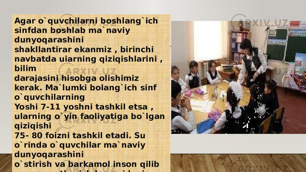 Agar o`quvchilarni boshlang`ich sinfdan boshlab ma`naviy dunyoqarashini shakllantirar ekanmiz , birinchi navbatda uiarning qiziqishlarini , bilim darajasini hisobga olishimiz kerak. Ma`lumki bolang`ich sinf o`quvchilarning Yoshi 7-11 yoshni tashkil etsa , ularning o`yin faoliyatiga bo`lgan qiziqishi 75- 80 foizni tashkil etadi. Su o`rinda o`quvchilar ma`naviy dunyoqarashini o`stirish va barkamol inson qilib voyaga yetkazishda quyidagi gapga ahamiyat qaratish lozim; 