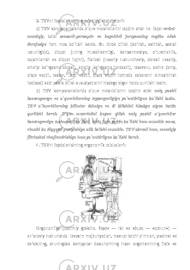 3. TEVni foydalanishning psixologik talabalari: a) TEV komponentalarida o`quv materiallarini taqdim etish na- faqat verbal- mantiqiy , balki sensorli-pertseptiv va kognitivli jarayonning taqdim etish darajasiga ham mos bo`lishi kerak. Bu idrok qilish (ko`rish, eshitish, sezish ustunligida), diqqat (uning mustahkamligi, kontsentratsiya, o`tuvchanlik, taqsimlanish va diqqat hajmi), fikrlash (nazariy tushunchaviy, obrazli nazariy, amaliy ko`rgazma-obrazli, amaliy ko`rgazma-harakatli), tasavvur, xotira (oniy, qisqa vaqtli, tezkor, uzoq vaqtli, qisqa vaqtli hotirada axborotni almashtirish hodisasi) kabi psixik bilish xususiyatlarini hisobga olgan holda qurilishi lozim. b) TEV komponentalarida o`quv materiallarini taqdim etish aniq yoshli kontengentga va o`quvchilarning tayyorgarligiga yo`naltirilgan bo`lishi lozim. TEV o`kuvchilarning bilimlar tizimiga va til bilishini hisobga olgan holda qurilishi kerak. O`quv materialini bayon qilish aniq yoshli o`quvchilar kontengentiga tushunarli bo`lishi, lekin juda sodda bo`lishi ham mumkin emas, chunki bu diqqatni pasayishiga olib kelishi mumkin. TEV obrazli ham, mantiqiy fikrlashni rivojlantirishiga ham yo`naltirilgan bo`lishi kerak . 4. TEVni foydalanishning ergonomik talabalari: Ergon о mika (qadimiy grekcha. ἔργον — ish va νόμος — «qonun») — an’anaviy tushunishda -lavozim majburiyatlari, mexnat ishchi o`rinlari, predmet va ob’ektning, shuningdek kompyuter dasturlarining inson organizmining fizik va 