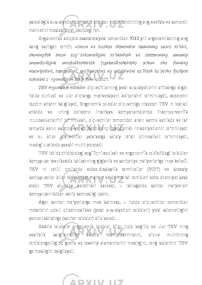 psixologik xususiyatlaridan kelib chiqqan holda ishchining eng xavfsiz va samarali mehnatini moslashtirish haqidagi fan. Ergonomika xalqaro assotsiatsiyasi tomonidan 2010 yili ergonomikaning eng keng berilgan ta ’ rifi : « Inson va boshqa elementlar tizimining ozaro ta ’ siri , shuningdek inson sog `- salomatligini ta ’ minlash va sistemaning umumiy unumdorligini maqbullashtirish ( optimallashtirish ) uchun shu fanning nazariyalari , tamoyillari , ma ’ lumotlari va uslublarini qo ` llash bo ` yicha faoliyat sohasini o ` rganadigan ilmiy fan » kabidir . TEV ergonomik talablar o ` quvchilarning yosh xususiyatlarini e ’ tiborga olgan holda quriladi va ular o ` qishga motivatsiyani ko ` tarishni ta ’ minlaydi , axborotni taqdim etishni belgilaydi . Ergonomik talablar o ` quvchiga nisbatan TEV ni tashkil etishda va uning do ` stona interfeys komponentalarida insonparvarlik munosabatlarini ta ’ minlash , o ` quvchilar tomonidan erkin ketma - ketlikda va ish tempida zarur zslatma va ko ` rsatmalarni foydalanish imkoniyatlarini ta ’ minlaydi va bu bilan o ` kuvchilar psixiksiga salbiy ta ’ sir qilmaslikni ta ’ minlaydi , mashg ` ulotlarda yaxshi muhit yaratadi . TEV ishlab chiqishdagi sog ` liqni saqlash va ergonomik tabiatidagi talablar kompyuter texnikasida ishlashning gigienik va sanitariya me ’ yorlariga mos keladi . TEV ni tahlil qmlishda video - displeylik terminallar ( VDT ) va shaxsiy kompyuterlar bilan ishlashdagi mehnat va dam olish tartiblari katta ahamiyat kasb etadi : TEV shunday yaratilishi kerakki , u ishlaganda sanitar me ’ yorlari kompyuternikidan oshib ketmasligi lozim . Agar sanitar me ’ yorlarga mos kelmasa , u holda o ` quvchilar tomonidan materialni qabul qilaolmaslikka ( yosh xususiyatlari talablari ) yoki salomatligini yomonlashishiga ( sanitar talablar ) olib keladi . Estetik talabalar ergonomik talablar bilan juda bog ` liq va ular TEV ning vazifalik belgilanishiga estetik rasmiylashtirishni , o ` quv muhitining tartiblanganligini , grafik va tasviriy elementlarini mosligini , rang koloritini TEV ga mosligini belgilaydi . 