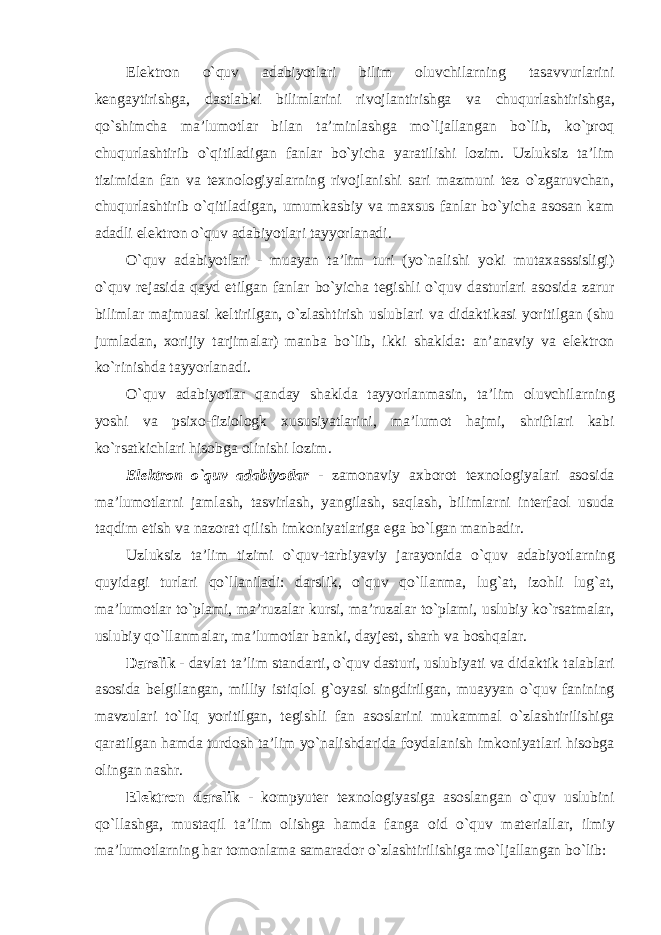 Elektron o ` quv adabiyotlari bilim oluvchilarning tasavvurlarini kengaytirishga , dastlabki bilimlarini rivojlantirishga va chuqurlashtirishga , qo ` shimcha ma ’ lumotlar bilan ta ’ minlashga mo ` ljallangan bo ` lib , ko ` proq chuqurlashtirib o ` qitiladigan fanlar bo ` yicha yaratilishi lozim . Uzluksiz ta ’ lim tizimidan fan va texnologiyalarning rivojlanishi sari mazmuni tez o ` zgaruvchan , chuqurlashtirib o ` qitiladigan , umumkasbiy va maxsus fanlar bo ` yicha asosan kam adadli elektron o ` quv adabiyotlari tayyorlanadi . O ` quv adabiyotlari - muayan ta ’ lim turi ( yo ` nalishi yoki mutaxasssisligi ) o ` quv rejasida qayd etilgan fanlar bo ` yicha tegishli o ` quv dasturlari asosida zarur bilimlar majmuasi keltirilgan , o ` zlashtirish uslublari va didaktikasi yoritilgan ( shu jumladan , xorijiy tarjimalar ) manba bo ` lib , ikki shaklda : an ’ anaviy va elektron ko ` rinishda tayyorlanadi . O ` quv adabiyotlar qanday shaklda tayyorlanmasin , ta ’ lim oluvchilarning yoshi va psixo - fiziologk xususiyatlarini , ma ’ lumot hajmi , shriftlari kabi ko ` rsatkichlari hisobga olinishi lozim . Elektron o ` quv adabiyotlar - zamonaviy axborot texnologiyalari asosida ma ’ lumotlarni jamlash , tasvirlash , yangilash , saqlash , bilimlarni interfaol usuda taqdim etish va nazorat qilish imkoniyatlariga ega bo ` lgan manbadir . Uzluksiz ta ’ lim tizimi o ` quv - tarbiyaviy jarayonida o ` quv adabiyotlarning quyidagi turlari qo ` llaniladi : darslik , o ` quv qo ` llanma , lug ` at , izohli lug ` at , ma ’ lumotlar to ` plami , ma ’ ruzalar kursi , ma ’ ruzalar to ` plami , uslubiy ko ` rsatmalar , uslubiy qo ` llanmalar , ma ’ lumotlar banki , dayjest , sharh va boshqalar . Darslik - davlat ta ’ lim standarti , o ` quv dasturi , uslubiyati va didaktik talablari asosida belgilangan , milliy istiqlol g ` oyasi singdirilgan , muayyan o ` quv fanining mavzulari to ` liq yoritilgan , tegishli fan asoslarini mukammal o ` zlashtirilishiga qaratilgan hamda turdosh ta ’ lim yo ` nalishdarida foydalanish imkoniyatlari hisobga olingan nashr . Elektron darslik - kompyuter texnologiyasiga asoslangan o ` quv uslubini qo ` llashga , mustaqil ta ’ lim olishga hamda fanga oid o ` quv materiallar , ilmiy ma ’ lumotlarning har tomonlama samarador o ` zlashtirilishiga mo ` ljallangan bo ` lib : 