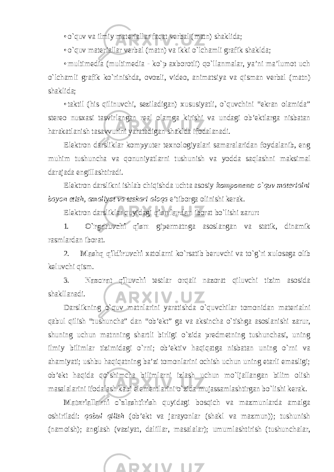 • o`quv va ilmiy materiallar faqat verbal (matn) shaklida; • o`quv materiallar verbal (matn) va ikki o`lchamli grafik shaklda; • multimedia (multimedia - ko`p axborotli) qo`llanmalar, ya’ni ma’lumot uch o`lchamli grafik ko`rinishda, ovozli, video, animatsiya va qisman verbal (matn) shaklida; • taktil (his qilinuvchi, seziladigan) xususiyatli, o`quvchini “ekran olamida” stereo nusxasi tasvirlangan real olamga kirishi va undagi ob’ektlarga nisbatan harakatlanish tasavvurini yaratadigan shaklda ifodalanadi. Elektron darsliklar kompyuter texnologiyalari samaralaridan foydalanib, eng muhim tushuncha va qonuniyatlarni tushunish va yodda saqlashni maksimal darajada engillashtiradi. Elektron darslikni ishlab chiqishda uchta asosiy komponent : o`quv materialni bayon etish, amaliyot va teskari aloqa e’tiborga olinishi kerak. Elektron darsliklar quyidagi qismlardan iborat bo`lishi zarur : 1. O`rgatuvchi qism gipermatnga asoslangan va statik, dinamik rasmlardan iborat. 2. Mashq qildiruvchi xatolarni ko`rsatib beruvchi va to`g`ri xulosaga olib keluvchi qism. 3. Nazorat qiluvchi testlar orqali nazorat qiluvchi tizim asosida shakllanadi. Darslikning o`quv matnlarini yaratishda o`quvchilar tomonidan materialni qabul qilish “tushuncha” dan “ob’ekt” ga va aksincha o`tishga asoslanishi zarur, shuning uchun matnning shartli birligi o`zida predmetning tushunchasi, uning ilmiy bilimlar tizimidagi o`rni; ob’ektiv haqiqatga nisbatan uning o`rni va ahamiyati; ushbu haqiqatning ba’zi tomonlarini ochish uchun uning etarli emasligi; ob’ekt haqida qo`shimcha bilimlarni izlash uchun mo`ljallangan bilim olish masalalarini ifodalash kabi elementlarini o`zida mujassamlashtirgan bo`lishi kerak. Materiallarni o`zlashtirish quyidagi bosqich va mazmunlarda amalga oshiriladi: qabul qilish (ob’ekt va jarayonlar (shakl va mazmun)); tushunish (namoish); anglash (vaziyat, dalillar, masalalar); umumlashtirish (tushunchalar, 