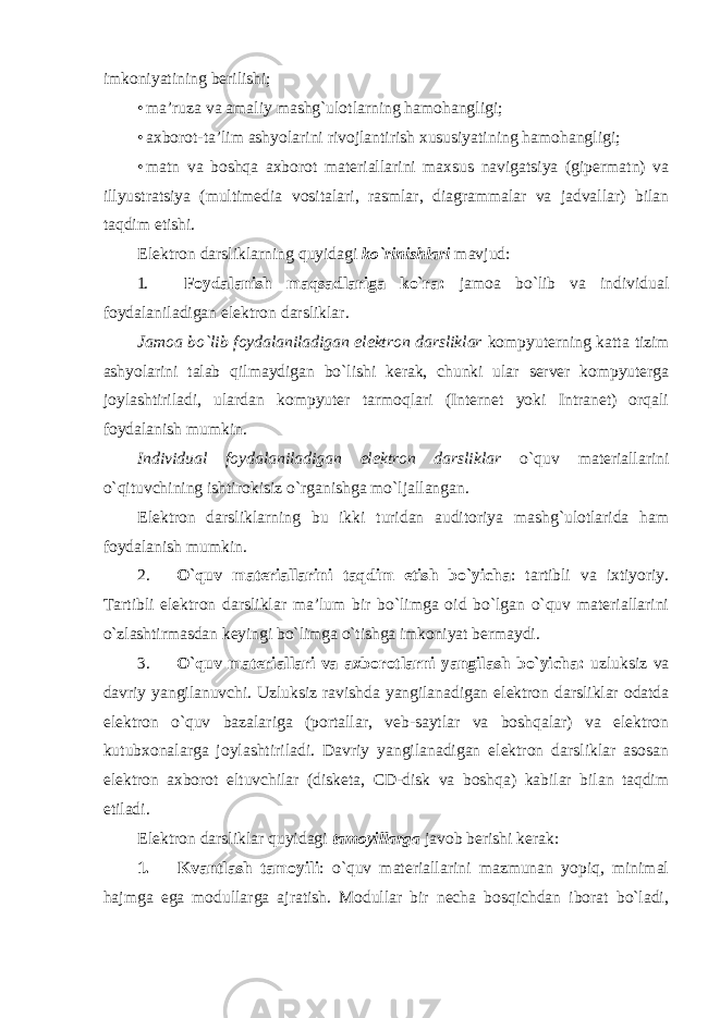 imkoniyatining berilishi; • ma’ruza va amaliy mashg`ulotlarning hamohangligi; • axborot-ta’lim ashyolarini rivojlantirish xususiyatining hamohangligi; • matn va boshqa axborot materiallarini maxsus navigatsiya (gipermatn) va illyustratsiya (multimedia vositalari, rasmlar, diagrammalar va jadvallar) bilan taqdim etishi. Elektron darsliklarning quyidagi ko`rinishlari mavjud: 1. Foydalanish maqsadlariga ko`ra: jamoa bo`lib va individual foydalaniladigan elektron darsliklar. Jamoa bo`lib foydalaniladigan elektron darsliklar kompyuterning katta tizim ashyolarini talab qilmaydigan bo`lishi kerak, chunki ular server kompyuterga joylashtiriladi, ulardan kompyuter tarmoqlari (Internet yoki Intranet) orqali foydalanish mumkin. Individual foydalaniladigan elektron darsliklar o`quv materiallarini o`qituvchining ishtirokisiz o`rganishga mo`ljallangan. Elektron darsliklarning bu ikki turidan auditoriya mashg`ulotlarida ham foydalanish mumkin. 2. O`quv materiallarini taqdim etish bo`yicha : tartibli va ixtiyoriy. Tartibli elektron darsliklar ma’lum bir bo`limga oid bo`lgan o`quv materiallarini o`zlashtirmasdan keyingi bo`limga o`tishga imkoniyat bermaydi. 3. O`quv materiallari va axborotlarni yangilash bo`yicha: uzluksiz va davriy yangilanuvchi. Uzluksiz ravishda yangilanadigan elektron darsliklar odatda elektron o`quv bazalariga (portallar, veb-saytlar va boshqalar) va elektron kutubxonalarga joylashtiriladi. Davriy yangilanadigan elektron darsliklar asosan elektron axborot eltuvchilar (disketa, CD-disk va boshqa) kabilar bilan taqdim etiladi. Elektron darsliklar quyidagi tamoyillarga javob berishi kerak: 1. Kvantlash tamoyili : o`quv materiallarini mazmunan yopiq, minimal hajmga ega modullarga ajratish. Modullar bir necha bosqichdan iborat bo`ladi, 