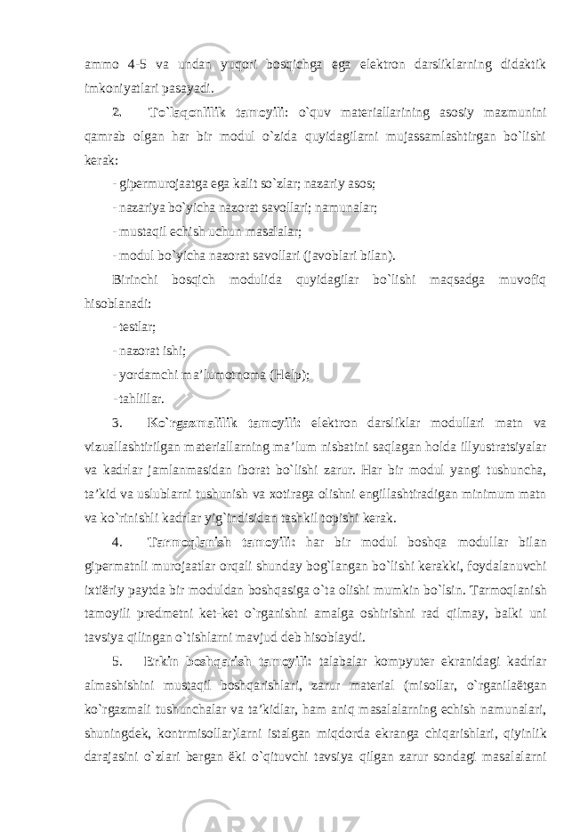 ammo 4-5 va undan yuqori bosqichga ega elektron darsliklarning didaktik imkoniyatlari pasayadi. 2. To`laqonlilik tamoyili : o`quv materiallarining asosiy mazmunini qamrab olgan har bir modul o`zida quyidagilarni mujassamlashtirgan bo`lishi kerak: - gipermurojaatga ega kalit so`zlar; nazariy asos; - nazariya bo`yicha nazorat savollari; namunalar; - mustaqil echish uchun masalalar; - modul bo`yicha nazorat savollari (javoblari bilan). Birinchi bosqich modulida quyidagilar bo`lishi maqsadga muvofiq hisoblanadi: - testlar; - nazorat ishi; - yordamchi ma’lumotnoma (Help); - tahlillar. 3. Ko ` rgazmalilik tamoyili : elektron darsliklar modullari matn va vizuallashtirilgan materiallarning ma ’ lum nisbatini saqlagan holda illyustratsiyalar va kadrlar jamlanmasidan iborat bo ` lishi zarur . Har bir modul yangi tushuncha , ta ’ kid va uslublarni tushunish va xotiraga olishni engillashtiradigan minimum matn va ko ` rinishli kadrlar yig ` indisidan tashkil topishi kerak . 4. Tarmoqlanish tamoyili : har bir modul boshqa modullar bilan gipermatnli murojaatlar orqali shunday bog ` langan bo ` lishi kerakki , foydalanuvchi ixti ë riy paytda bir moduldan boshqasiga o ` ta olishi mumkin bo ` lsin . Tarmoqlanish tamoyili predmetni ket - ket o ` rganishni amalga oshirishni rad qilmay , balki uni tavsiya qilingan o ` tishlarni mavjud deb hisoblaydi . 5. Erkin boshqarish tamoyili : talabalar kompyuter ekranidagi kadrlar almashishini mustaqil boshqarishlari , zarur material ( misollar , o ` rganila ë tgan ko ` rgazmali tushunchalar va ta ’ kidlar , ham aniq masalalarning echish namunalari , shuningdek , kontrmisollar ) larni istalgan miqdorda ekranga chiqarishlari , qiyinlik darajasini o ` zlari bergan ë ki o ` qituvchi tavsiya qilgan zarur sondagi masalalarni 