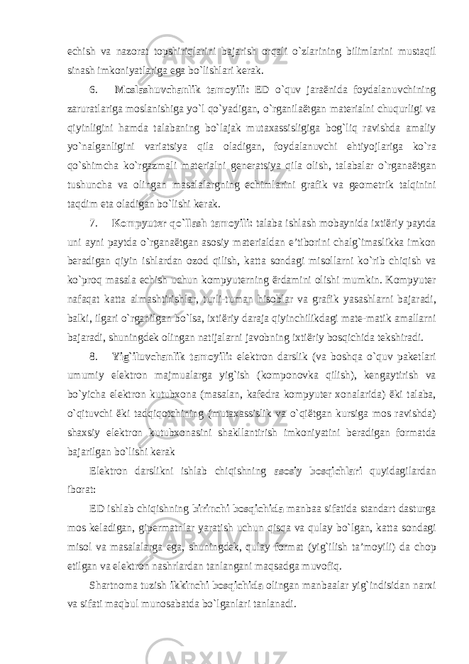 echish va nazorat topshiriqlarini bajarish orqali o ` zlarining bilimlarini mustaqil sinash imkoniyatlariga ega bo ` lishlari kerak . 6. Moslashuvchanlik tamoyili : ED o ` quv jara ë nida foydalanuvchining zaruratlariga moslanishiga yo ` l qo ` yadigan , o ` rganila ë tgan materialni chuqurligi va qiyinligini hamda talabaning bo ` lajak mutaxassisligiga bog ` liq ravishda amaliy yo ` nalganligini variatsiya qila oladigan , foydalanuvchi ehtiyojlariga ko ` ra qo ` shimcha ko ` rgazmali materialni generatsiya qila olish , talabalar o ` rgana ë tgan tushuncha va olingan masalalargning echimlarini grafik va geometrik talqinini taqdim eta oladigan bo ` lishi kerak . 7. Kompyuter qo ` llash tamoyili : talaba ishlash mobaynida ixti ë riy paytda uni ayni paytda o ` rgana ë tgan asosiy materialdan e ’ tiborini chalg ` imaslikka imkon beradigan qiyin ishlardan ozod qilish , katta sondagi misollarni ko ` rib chiqish va ko ` proq masala echish uchun kompyuterning ë rdamini olishi mumkin . Kompyuter nafaqat katta almashtirishlar , turli - tuman hisoblar va grafik yasashlarni bajaradi , balki , ilgari o ` rganilgan bo ` lsa , ixti ë riy daraja qiyinchilikdagi mate - matik amallarni bajaradi , shuningdek olingan natijalarni javobning ixti ë riy bosqichida tekshiradi . 8. Yig ` iluvchanlik tamoyili : elektron darslik ( va boshqa o ` quv paketlari umumiy elektron majmualarga yig ` ish ( komponovka qilish ), kengaytirish va bo ` yicha elektron kutubxona ( masalan , kafedra kompyuter xonalarida ) ë ki talaba , o ` qituvchi ë ki tadqiqotchining ( mutaxassislik va o ` qi ë tgan kursiga mos ravishda ) shaxsiy elektron kutubxonasini shakllantirish imkoniyatini beradigan formatda bajarilgan bo ` lishi kerak Elektron darslikni ishlab chiqishning asosiy bosqichlari quyidagilardan iborat: ED ishlab chiqishning birinchi bosqichida manbaa sifatida standart dasturga mos keladigan, gipermatnlar yaratish uchun qisqa va qulay bo`lgan, katta sondagi misol va masalalarga ega, shuningdek, qulay format (yig`ilish ta’moyili) da chop etilgan va elektron nashrlardan tanlangani maqsadga muvofiq. Shartnoma tuzish ikkinchi bosqichida olingan manbaalar yig`indisidan narxi va sifati maqbul munosabatda bo`lganlari tanlanadi. 