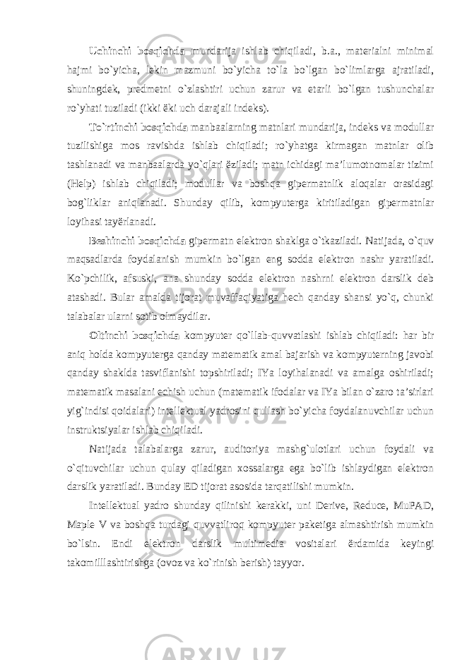 Uchinchi bosqichda mundarija ishlab chiqiladi, b.a., materialni minimal hajmi bo`yicha, lekin mazmuni bo`yicha to`la bo`lgan bo`limlarga ajratiladi, shuningdek, predmetni o`zlashtiri uchun zarur va etarli bo`lgan tushunchalar ro`yhati tuziladi (ikki ëki uch darajali indeks). To`rtinchi bosqichda manbaalarning matnlari mundarija, indeks va modullar tuzilishiga mos ravishda ishlab chiqiladi; ro`yhatga kirmagan matnlar olib tashlanadi va manbaalarda yo`qlari ëziladi; matn ichidagi ma’lumotnomalar tizimi (Help) ishlab chiqiladi; modullar va boshqa gipermatnlik aloqalar orasidagi bog`liklar aniqlanadi. Shunday qilib, kompyuterga kiritiladigan gipermatnlar loyihasi tayërlanadi. Beshinchi bosqichda gipermatn elektron shaklga o`tkaziladi. Natijada, o`quv maqsadlarda foydalanish mumkin bo`lgan eng sodda elektron nashr yaratiladi. Ko`pchilik, afsuski, ana shunday sodda elektron nashrni elektron darslik deb atashadi. Bular amalda tijorat muvaffaqiyatiga hech qanday shansi yo`q, chunki talabalar ularni sotib olmaydilar. Oltinchi bosqichda kompyuter qo`llab-quvvatlashi ishlab chiqiladi: har bir aniq holda kompyuterga qanday matematik amal bajarish va kompyuterning javobi qanday shaklda tasviflanishi topshiriladi; IYa loyihalanadi va amalga oshiriladi; matematik masalani echish uchun (matematik ifodalar va IYa bilan o`zaro ta’sirlari yig`indisi qoidalari) intellektual yadrosini qullash bo`yicha foydalanuvchilar uchun instruktsiyalar ishlab chiqiladi. Natijada talabalarga zarur, auditoriya mashg`ulotlari uchun foydali va o`qituvchilar uchun qulay qiladigan xossalarga ega bo`lib ishlaydigan elektron darslik yaratiladi. Bunday ED tijorat asosida tarqatilishi mumkin. Intellektual yadro shunday qilinishi kerakki, uni Derive, Reduce, MuPAD, Maple V va boshqa turdagi quvvatliroq kompyuter paketiga almashtirish mumkin bo`lsin. Endi elektron darslik multimedia vositalari ërdamida keyingi takomilllashtirishga (ovoz va ko`rinish berish) tayyor. 